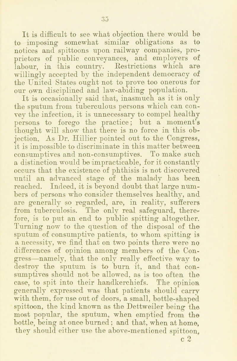 It is difficult to see wliat objection there would be to imposing somewhat similar obligations as to notices and spittoons npon railway companies, pro- prietors of public conveyances, and employers of laboiu’, in this conntr}-. liestrictions which are willingly accepted by the independent democracy of the United States ought not to prove too onerous for our own disciplined and law-abiding population. It is occasionally said that, inasmuch as it is only the sputum from tuberculous persons which can con- vey the infection, it is unnecessary to compel healthy persons to forego the practice; but a moment’s thoua-ht will show that there is no force in this oh- O jection. As Dr. Hillier pointed out to the Congress, it is impossible to discriminate in this matter between consumptives and non-consumptives. To mahe such a distinction would be impracticable, for it constantly occurs that the existence of phthisis is not discovered until an advanced stage of the malady has been reached. Indeed, it is beyond doubt that large num- bers of persons who consider themselves healthy, and are generally so regarded, are, in realit^^, sufferers from tuberculosis. The only real safeguard, there>- fore, is to put an end to public spitting altogether. Turning now to the question of the disposal of the sputum of consumptive patients, to whom spitting is a necessit}^, we find that on two points there were no differences of opinion among members of the Con- gress—namely, that the only really effective way to destroy the spiitiim is to bum it, and that con- sumptives should not be allowed, as is too often the case, to spit into their handkerchiefs. The opinion generally expressed was that patients should carry with them, for use out of doors, a small, bottle-shaped spittoon, the kind known as the Dettweiler being the most popular, the sputum, when emptied from the bottle, being at once burned ; and that, when at home, they should either use the above-mentioned spittoon.