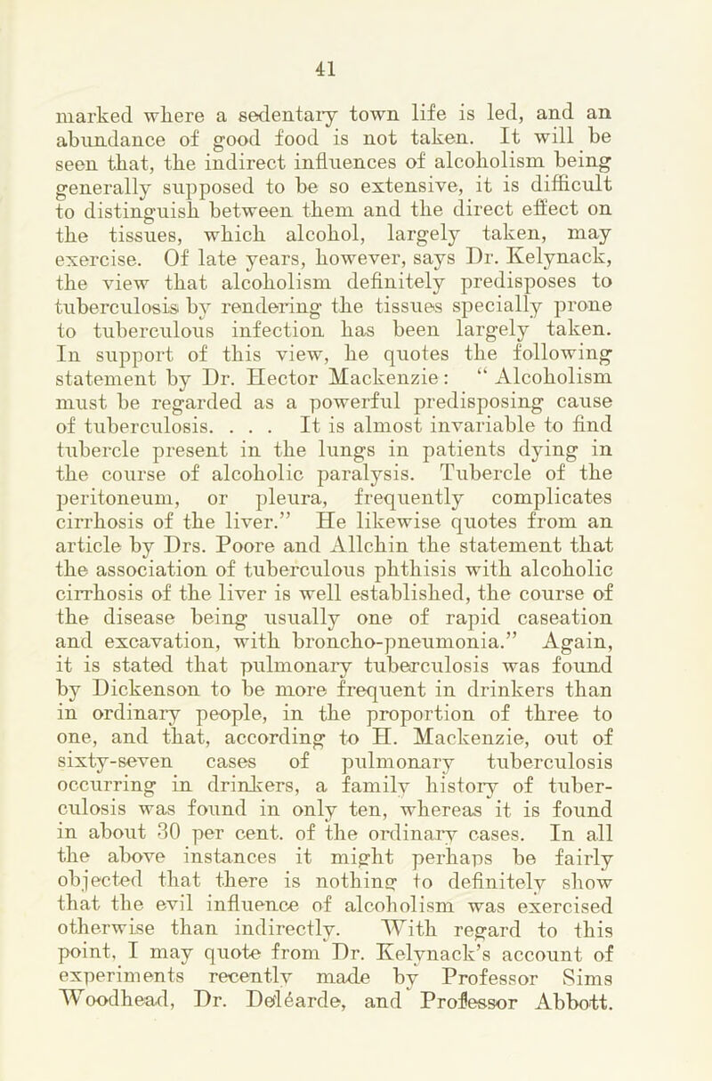 marked wliere a sedentaiy town life is led, and an abundance of good food is not taken. It will be seen that, tbe indirect influences of alcoholism being generally supposed to be so extensive, it is difficult to distinguish between them and the direct effect on the tissues, which alcohol, largely taken, may exercise. Of late years, however, says Dr. Kelynack, the view that alcoholism definitely predisposes to tuberculosisi by rendering the tissues specially prone to tuberculous infection has been largely taken. In support of this view, he quotes the following statement by Dr. Hector Mackenzie: “ Alcoholism must be regarded as a powerful predisposing cause of tuberculosis. ... It is almost invariable to find tubercle present in the lungs in patients dying in the course of alcoholic paralysis. Tubercle of the peritoneum, or pleura, frequently complicates cirrhosis of the liver.” He likewise quotes from an article by Drs. Poore and Allchin the statement that the association of tuberculous phthisis with alcoholic cirrhosis of the liver is well established, the course of the disease being usually one of rapid caseation and excavation, with broncho-pneumonia.” Again, it is stated that pulmonary tubeo-culosis was found by Dickenson to be more frequent in drinkers than in ordinary people, in the proportion of three to one, and that, according to H. Mackenzie, out of sixty-seven cases of pulmonary tuberculosis occurring in drinkers, a family history of tuber- culosis was found in only ten, whereas it is found in about 30 per cent, of the ordinary cases. In all the above instances it might perhaps be fairly objected that there is nothins: +o definitely show that the evil influence of alcoliolism was exercised otherwise than indirectly. With regard to this point, I may quote from Dr. Kelynack’s account of experiments recentlv made by Professor Sims Woodhea^l, Dr. DefUarde, and Professor Abbott.