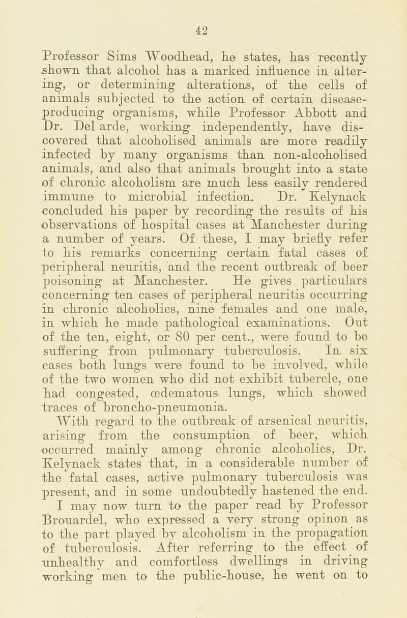 Professor Sims Woodliead, he states, has recently shown that alcohol has a marked influence in alter- ing, or determining alterations, of the cells of animals subjected to the action of certain disease- producing organisms, while Professor Abbott and Dr. Del arde, working independently, have dis- covered that alcoholised animals are more readily infected by many organisms than non-alcoholised animals, and also that animals brought into a state of chronic alcoholism are much less easily rendered immune to microbial infection. Dr. Kelynack concluded his paper by recording the results of his observations of hospital cases at Manchester during a niunher of years. Of these, I may briefly refer to his remarks concerning certain fatal cases of peripheral neuritis, and the recent outbreak of beer poisoning at Manchester. He gives particulars concerning ten cases of peripheral neuritis occurring in chronic alcoholics, nine females and one male, in which he made pathological examinations. Out of the ten, eight, or 80 per cent., were found to be suffering from pulmonary tuberculosis. In six cases both lungs were found to be involved, while of the two women who did not exhibit tubercle, one had congested, cedematous lungs, which showed traces of broncho-pneumonia. AVith regard to the outbreak of arsenical neuritis, arising from the consumption of beer, which occurred mainly among chronic alcoholics. Dr. Kelynack states that, in a considerable number of the fatal cases, active pulmonary tuberculosis was present, and in some undoubtedly hastened the end. I may now turn to the paper read by Professor Brouardel, who expressed a very strong opinon as to the part played by alcoholism in the propagation of tuberculosis. After referring to the effect of unhealthy and comfortless dwellings in driving working men to the public-house, he went on to