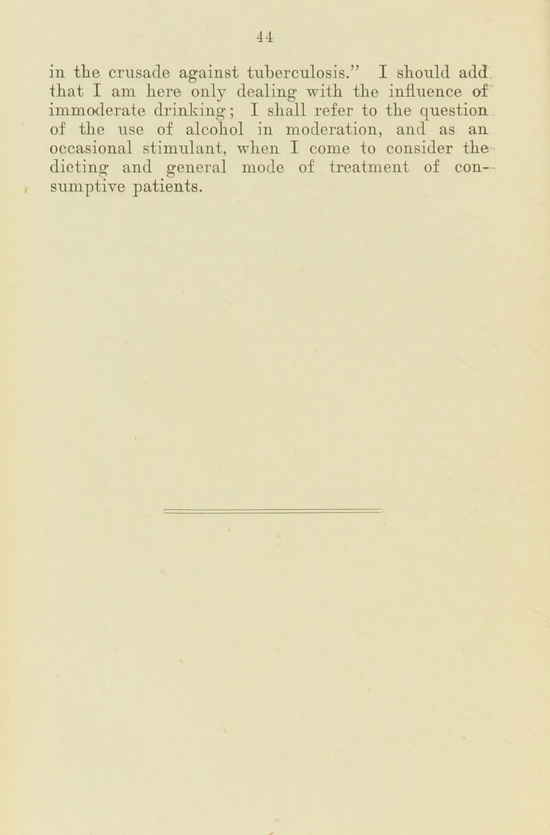 u in tlie crusade against tuberculosis.” I should add that I am here only dealing with the influence of immoderate drinking; I shall refer to the question of the use of alcohol in moderation, and as an occasional stimulant, when I come to consider the dieting and general mode of treatment of con-- I sumptive patients.