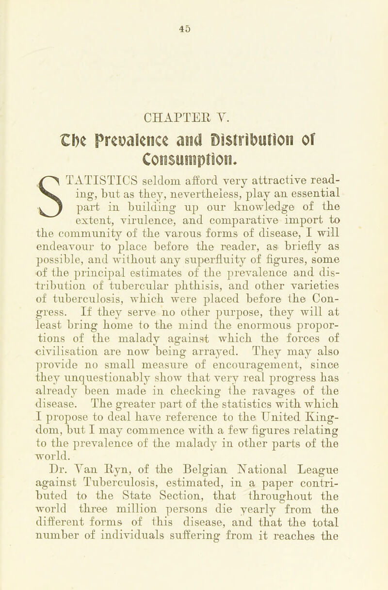 CHAPTER Y. Cl)e Prevalence and Distribution of Consumption. Statistics seldom alford very attractive read- ing, but as they, nevertheless, play an essential paid in building up our knowledge of the extent, virulence, and comparative import to the community of the varons forms of disease, I will endeavour to place before the reader, as briefly as possible, and without any superfluity of figures, some of the principal estimates of the prevalence and dis- tribution of tubercular phthisis, and other varieties of tuberculosis, which were placed before the Con- gress. If they serve no other purpose, they will at least bring home to the mind the enormous jiropor- tions of the malady against which the forces of civilisation are now being arrayed. They may also provide no small measure of encouragement, since they unquestionably show that very real progress has alreadv been made in checking the ravages of the disease. The greater part of the statistics with which I propose to deal have reference to the United King- dom, but I may commence with a few figures relating fo the prevalence of the malady in other parts of the world. Dr. Yan Kyn, of the Belgian Kational League against Tuberculosis, estimated, in a paper contri- buted to the State Section, that throughout the world three million persons die yearly from the different forms of ihis disease, and that the total number of individuals suffering from it reaches the