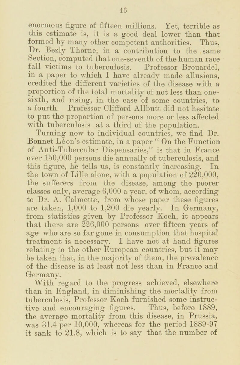 -IG enormous figure of fifteen millions. Yet, terrible as this estimate is, it is a good deal lower than that formed by many other competent authorities. Thus, Dr. Bezly Thome, in a contribution to the same Section, computed that one-seventh of the human race fall victims to tuberculosis. Professor Brouardel, in a paper to which I have already made allusions, credited the different varieties of the disease with a proportion of the total mortality of not less than one- sixth, and rising, in the case of some countries, to a fourth. Professor Clifford Allbutt did not hesitate to put the proportion of persons more or less affected with tuberculosis at a third of the population. Turning now to individual countries, we find Dr. Bonnet Leon’s estimate, in a paper “ On the Fimction of Anti-Tubercular Dispensaries,” is that in France over 150,000 persons die annually of tuberculosis, and this figure, he tells us, is constantly increasing. In the town of Lille alone, with a population of 220,000, the sufferers from the disease, among the poorer classes only, average 6,000 a year, of whom, according to Dr. A. Calmette, from whose paper these figures are taken, 1,000 to 1,200 die yearly. In Germany, from statistics given by Professor Koch, it appears that there are 226,000 persons over fifteen years of age who are so far gone in consumption that hospital treatment is necessary. I have not at hand figures relating to the other European countries, but it may be taken that, in the majority of them, the prevalence of the disease is at least not less than in France and Germany. With regard to the progress achieved, elsewhere than in England, in diminishing the mortality from tuberculosis. Professor Koch furnished some instruc- tive and encouraging figures. Thus, before 1889, the average mortality from this disease, in Prussia, was 31.4 per 10,000, whereas for the period 1889-97 it sank to 21.8, which is to say that the number of