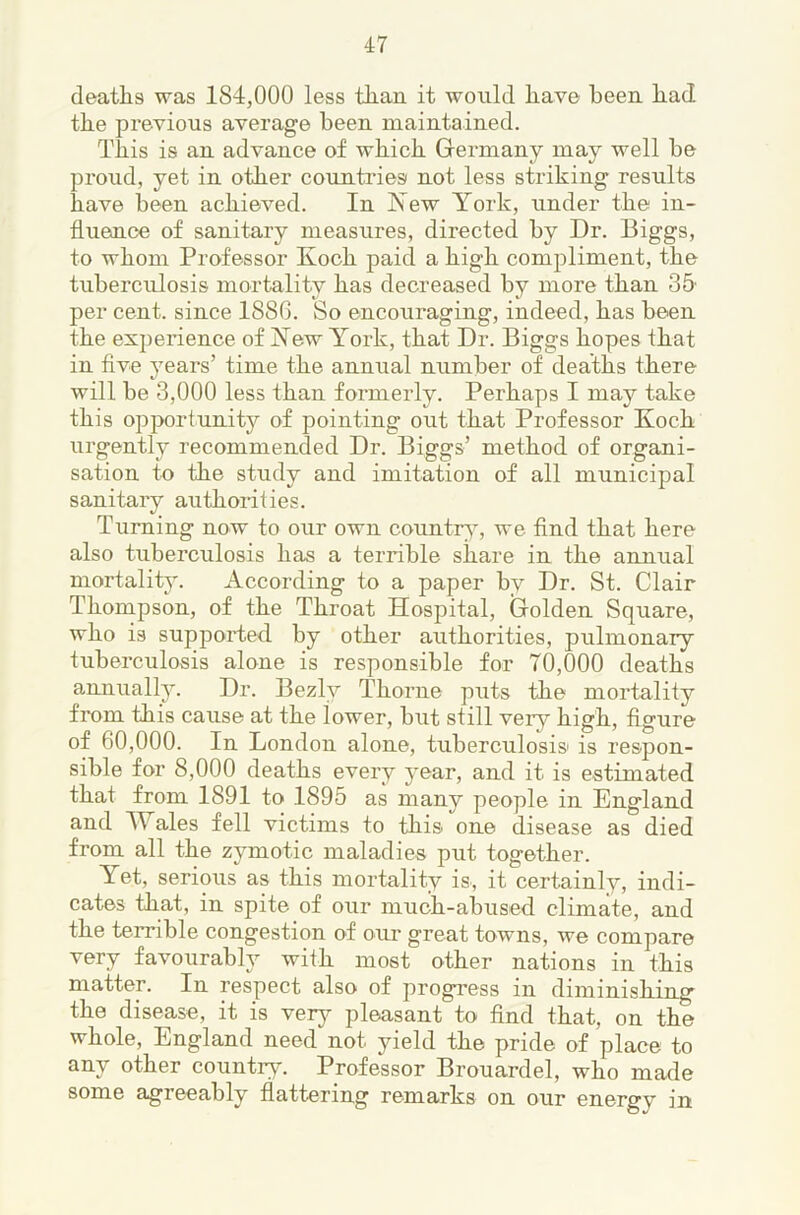 deaths was 184,000 less than it would have been had the previous average been maintained. This is an advance of which Germany may well be proud, yet in other countriesi not less striking results have been achieved. In New York, under the in- fluence of sanitary measures, directed by Dr. Biggs, to whom Professor Koch paid a high compliment, the tuberculosis mortality has decreased by more than 35' per cent, since 1880. So encouraging, indeed, has been the experience of New York, that Dr. Biggs hopes that in flve years’ time the annual number of deaths there will be 3,000 less than formerly. Perhaps I may take this opportunity of pointing out that Professor Koch urgently recommended Dr. Biggs’ method of organi- sation to the study and imitation of all municipal sanitary authorities. Turning now to our own country, we And that here also tuberculosis has a terrible share in the annual mortality. According to a paper by Dr. St. Clair Thompson, of the Throat Hospital, Golden Square, who is suppoiTed by other authorities, pulmonary tuberculosis alone is responsible for 70,000 deaths annually. Dr. Bezly Thorne puts the mortality from this cause at the lower, but still very high, flgure of 60,000. In London alone, tuberculosis' is respon- sible for 8,000 deaths every year, and it is estimated that from 1891 to 1895 as many people in England and Wales fell victims to this one disease as died from all the zymotic maladies put together. Yet, serious as this mortality is, it certainly, indi- cates that, in spite of our much-abused climate, and the terrible congestion of our great towns, we compare very favourably with most other nations in this matter. In respect also of progi’ess in diminishing the disease, it is verj^ pleasant to And that, on the whole, England need not yield the pride of place to any other country. Professor Brouardel, who made some agreeably flattering remarks on our energy in