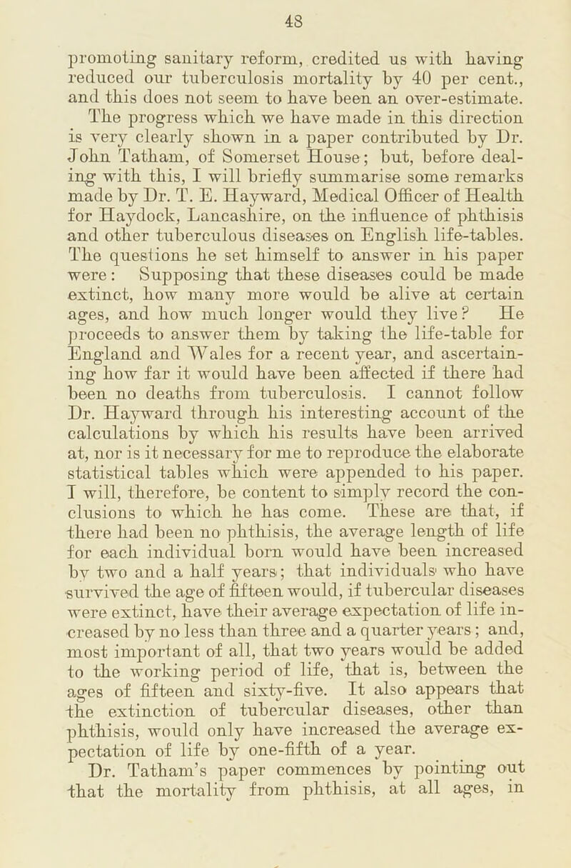 promoting sanitary reform, credited us with having reduced our tuberculosis mortality by 40 per cent., and this does not seem to have been an over-estimate. The progress which we have made in this direction is very clearly shown in a paper contributed by Ur. John Tatham, of Somerset House; but, before deal- ing' with this, I will briefly summarise some remarks made by Ur. T. E. Hayward, Medical Officer of Health for Haydock, Lancashire, on the influence of phthisis and other tuberculous diseases on English life-tables. The questions he set himself to answer in his paper were: Supposing that these diseases could be made extinct, how many more would be alive at certain ages, and how much longer would they live? He proceeds to answer them by taking the life-table for England and Wales for a recent year, and ascertain- ing how far it would have been affected if there had been no deaths from tuberculosis. I cannot follow Ur. Hayward through his interesting account of the calculations by which his results have been arrived at, nor is it necessary for me to reproduce the elaborate statistical tables which were appended to his paper. T will, therefore, be content to simply record the con- clusions to which he has come. These are that, if there had been no phthisis, the average length of life for each individual born would have been increased by two and a half years; that individuals who have survived the age of fifteen would, if tubercular diseases were extinct, have their average expectation of life in- creased by no less than three and a quarter years; and, most important of all, that two years would be added to the working period of life, that is, between the ages of fifteen and sixt5'’-five. It also appears that the extinction of tubercular diseases, other than phthisis, would only have increased the average ex- pectation of life by one-fifth of a year. Ur. Tatham’s paper commences by pointing out that the mortality from phthisis, at all ages, in