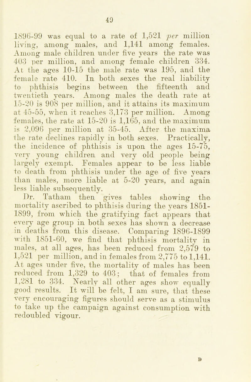 189G-99 was eqiial to a rate of 1,521 fer million living, among males, and 1,141 among females. Among male children under five years the rate was 403 iier million, and among female children 334. At the ages 10-15 the male rate was 195, and the female rate 410. In both sexes the real liability to phthisis begins between the fifteenth and twentieth vears. Amons: males the death rate at 15-20 is 90S per million, and it attains its maximum at 45-55, when it reaches 3,173 per million. Among females, the rate at 15-20 is 1,1G5, and the maximum is 2,09G per million at 35-45. After the maxima ihe rate declines rapidly in both sexes. Practically, the incidence of phthisis is upon the ages 15-75, very young children and very old people being largely exempt. Females appear to be less liable to death from phthisis under the age of five years than males, more liable at 5-20 years, and again less liable subsequently. Dr. Tatham then gives tables showing the mortality ascribed to phthisis during the years 1851- 1899, from which the gratifying fact appears that eveiy age group in both sexes has shown a decrease in deaths from this disease. Comparing 189G-1899 with 1851-60, we find that phthisis mortality in males, at all ages, has been reduced from 2,579 to 1,521 per million, and in females from 2,775 to 1,141. At ages under five, the mortality of males has been reduced from 1,329 to 403; that of females from 1,281 to 334. Xearly all other ages show equally good results. It will be felt, I am sure, that these very encouraging figures should serve as a stimulus to take up the campaign against consumption with redoubled vigour. D