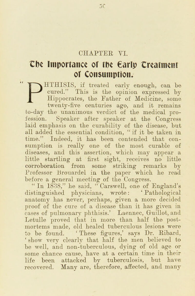 the Importance of the €arlp treatment of Consumption. PHTHISIS, if treated early enough., can be cured.” This is the opinion expressed by Hippocrates, the Father of Medicine, some twenty-five centuries ago, and it remains to-day the unanimous verdict of the medical pro- fession. Speaker after speaker at the Congress laid emphasis on the curability of the disease, but all added the essential condition, “ if it be taken in time.” Indeed, it has been contended that con- sumption is really one of the most curable of diseases, and this assertion, which may appear a little startling at first sight, receives no little corroboration from some striking remarks by Professor ilrouardel in the paper which he read before a general meeting of the Congress. “ In 1838,” he said, “ Carswell, one of England’s distinguished physicians, wrote: ‘ Pathological anatomy has never, perhaps, given a more decided proof of the cure of a disease than it has given in cases of pulmonary phthisis.’ Laennec, Guillot, and Letulle proved that in more than half the post- mortems made, old healed tuberculous lesions were to be found. ‘ These figures,’ says Dr. Ribard, ‘ show very clearly that half the men believed to be well, and non-tuberculous, dying of old age or some chance cause, have at a certain time in their life been attacked by tuberculosis, but have recovered. Many are, therefore, affected, and many