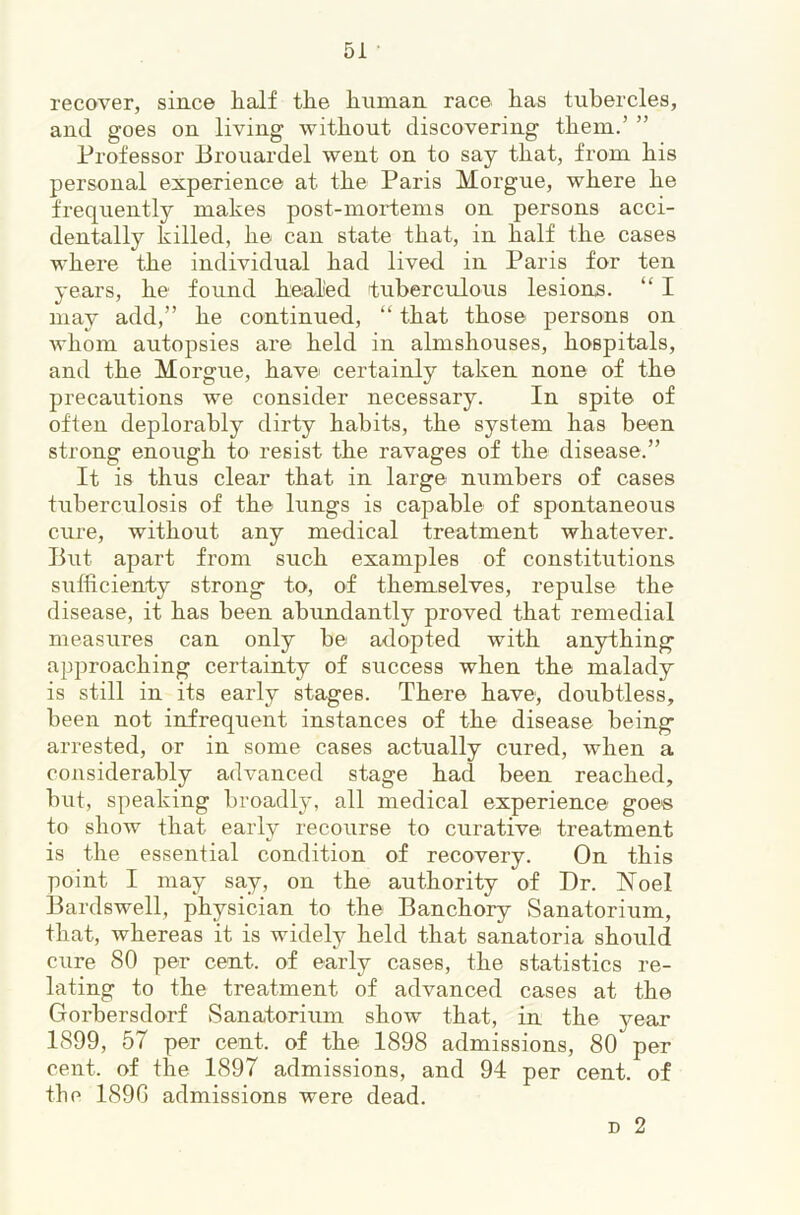recover, since lialf tlie linman race lias tubercles, and goes on living without discovering them.’ ” Professor Brouardel went on to say that, from his personal experience at the Paris Morgue, where he frequently makes post-mortems on persons acci- dentally killed, he can state that, in half the cases where the individual had lived in Paris for ten years, he found healied tuberculous lesions. “ I may add,” he continued, “ that those persons on whom autopsies are held in almshouses, hospitals, and the Morgue, have certainly taken none of the precautions we consider necessary. In spite of often deplorably dirty habits, the system has been strong enough to resist the ravages of the disease.” It is thus clear that in large numbers of cases tuberculosis of the lungs is capable of spontaneous cure, without any medical treatment whatever. But apart from such examples of constitutions sufficienty strong to, of themselves, repulse the disease, it has been abundantly proved that remedial measures can only be adopted with anything approaching certainty of success when the malady is still in its early stages. There have, doubtless, been not infrequent instances of the disease being arrested, or in some cases actually cured, when a considerably advanced stage had been reached, but, speaking broadly, all medical experience goes to show that early recourse to curative treatment is the essential condition of recovery. On this point I may say, on the authority of Dr. Noel Bardswell, physician to the Banchory Sanatorium, that, whereas it is widely held that sanatoria should cure 80 per cent, of early cases, the statistics re- lating to the treatment of advanced cases at the Gorbersdorf Sanatorium show that, in the year 1899, 57 per cent, of the 1898 admissions, 80 per cent, of the 1897 admissions, and 94 per cent, of the 1890 admissions were dead. D 2