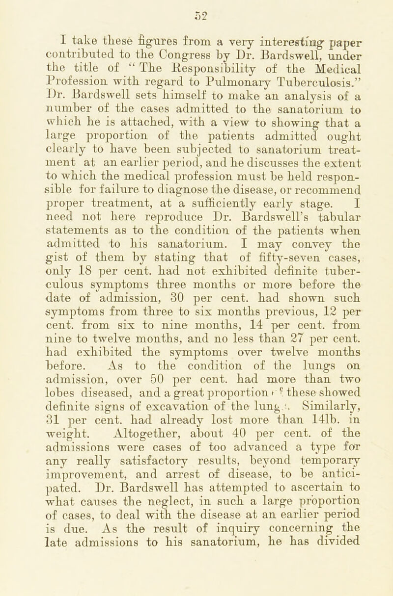 I take tliese figures from a veiy interesirng paper contributed to the Congress by Dr. Bardswell, under the title of “ The llesponsibility of the Medical Ih'ofession with regard to Pulmonaiy Tuberculosis.” Dr. Bardswell sets himself to make an analysis of a number of the cases admitted to the sanatorium to which he is attached, with a view to showing that a large proportion of the patients admitted ought clearly to have been subjected to sanatorium treat- ment at an earlier period, and he discusses the extent to which the medical profession must be held respon- sible for failure to diagnose the disease, or recommend proper treatment, at a sufficiently early stage. I need not here reproduce Dr. Bardswell’s tabular statements as to the condition of the patients when admitted to his sanatorium. I may convey the gist of them by stating that of fifty-seven cases, only 18 per cent, had not exhibited definite tuber- culous symptoms three months or more before the date of admission, 30 per cent, had shown such symptoms from three to six months previous, 12 per cent, from six to nine months, 14 per cent, from nine to twelve months, and no less than 27 per cent, had exhibited the symptoms over twelve months before. As to the condition of the lungs on admission, over 50 per cent, had more than two lobes diseased, and a great proportion • f these showed definite signs of excavation of the lung.\ Similarly, 31 per cent, had already lost more than 141b. in weight. Altogether, about 40 per cent, of the admissions were cases of too advanced a type for any really satisfactory results, beyond temporary improvement, and arrest of disease, to be antici- pated. Dr. Bardswell has attempted to ascertain to what causes the neglect, in such a large proportion of cases, to deal with the disease at an earlier period is due. As the result of inquiry concerning the late admissions to his sanatorium, he has divided