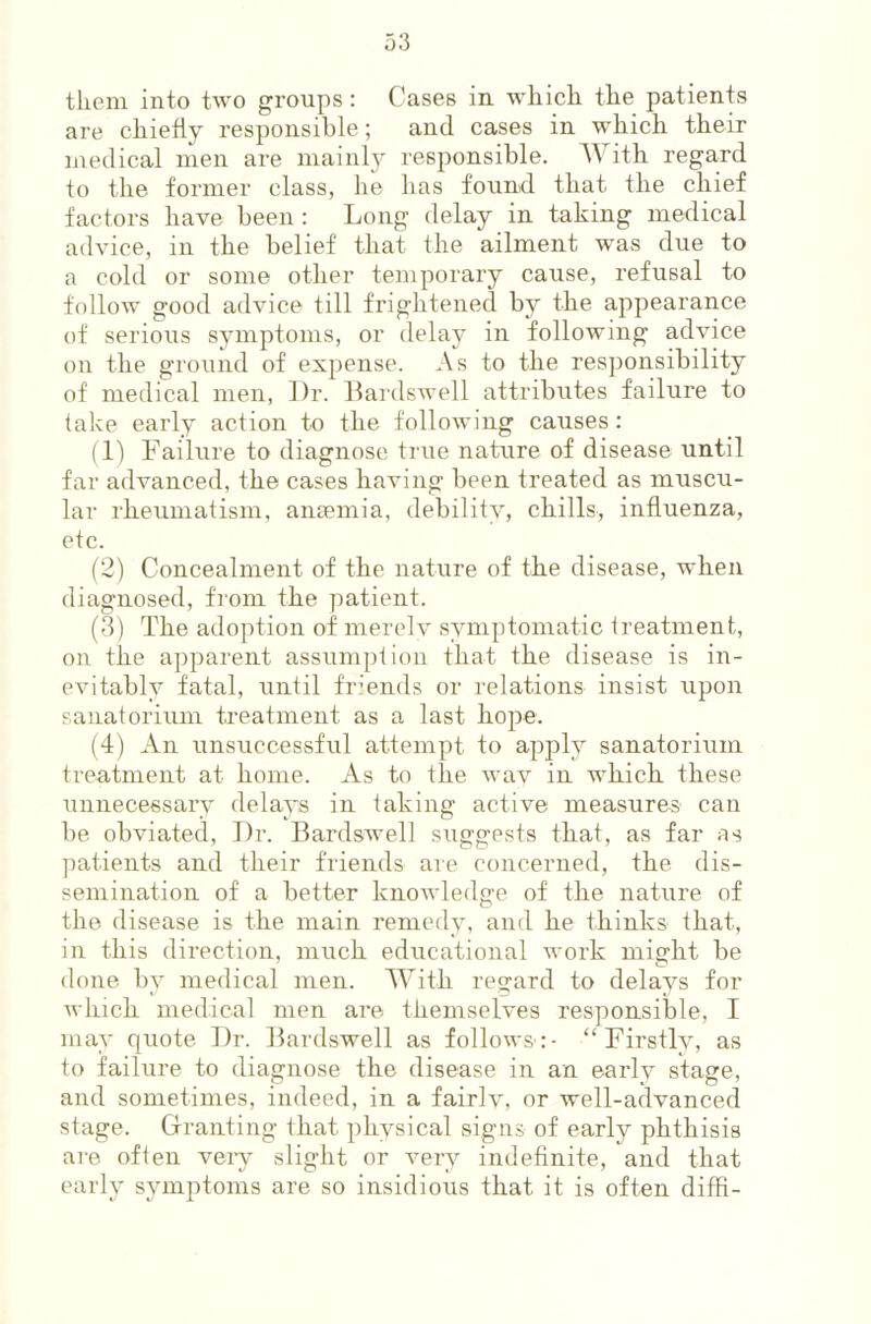 them into two gi’oups; Cases in which the patients are chiefly responsible; and cases in which their medical men are mainly responsible. With regard to the former class, he has found that the chief factors have been : Long delay in taking medical advice, in the belief that the ailment was due to a cold or some other temporary cause, refusal to follow good advice till frightened by the appearance of serious symptoms, or delay in following advice on the ground of expense. As to the res])onsibility of medical men, Dr. Dardswell attributes failure to take early action to the following causes: (1) Pailure to diagnose true nature of disease until far advanced, the cases having been treated as muscu- lar rheumatism, anaemia, debility, chills, influenza, etc. (2) Concealment of the natiire of the disease, when diagnosed, from the patient. (3) The adoption of merelv symptomatic treatment, on the apparent assumption that the disease is in- evitably fatal, until friends or relations insist upon sanatorium treatment as a last hope. (4) An unsuccessful attempt to apply sanatoriinii treatment at home. As to the wav in which these unnecessary delays in taking active measures can be obviated. Dr. Bardswell suggests that, as far as patients and their friends are concerned, the dis- semination of a better knowledge of the nature of the disease is the main remedy, and he thinks that, in this direction, much educational work might be done by medical men. With regard to delays for which medical men are themselves responsible, I may quote Dr. Dardswell as follows:- ‘‘Firstly, as to failure to diagnose the disease in an early stage, and sometimes, indeed, in a fairlv, or well-advanced stage. Granting that physical signs of early phthisis are often veiy slight or very indefinite, and that early symptoms are so insidious that it is often diffl-
