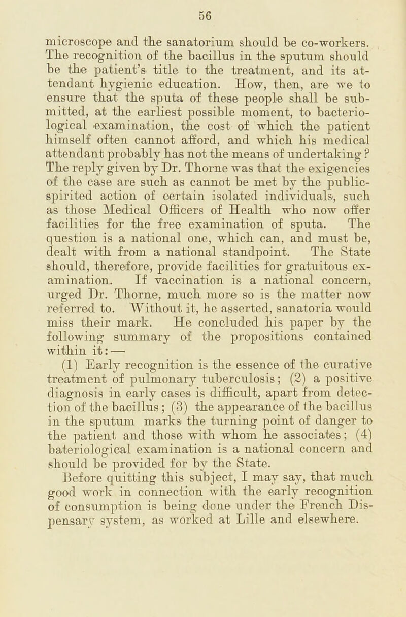 microscope and the sanatorium should he co-workers. The recognition of the bacillus in the sputum should be thje patient’s title to the treatment, and its at- tendant hygienic education. How, then, are we to ensure that the sputa of these people shall be sub- mitted, at the earliest possible moment, to bacterio- logical examination, the cost of which the patient himself often cannot afford, and which his medical attendant probably has not the means of undertaking ? The reply given by Dr. Thorne was that the exigencies of the case are such as cannot be met by the public- spirited action of certain isolated individuals, such as those Medical Officers of Health who now offer facilities for the free examination of sputa. The question is a national one, which can, and must be, dealt with from a national standpoint. The State should, therefore, provide facilities for gratuitous ex- amination. If vaccination is a national concern, urged Dr. Thorne, much more so is the matter now referred to. Without it, he asserted, sanatoria would miss their mark. He concluded his paper by the following summary of the propositions contained within it: — (1) Early recognition is the essence of the curative treatment of pulmonary tuberculosis; (2) a positive diagnosis in early cases is difficult, apart from detec- tion of the bacillus; (3) the appearance of the bacillus in the sputum marks the turning point of danger to the patient and those with whom he associates; (4) baterioloffical examination is a national concern and should be provided for by the State. Defore quitting this subject, I may say, that much good work in connection with the early recognition of consumption is being done under the French Dis- pensarr system, as worked at Lille and elsewhere.
