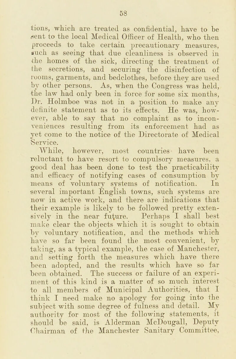 tions, wliicli are treated as confidential, have to he fient to the local Medical Officer of Health, who then proceeds to take certain precautionaiy measures, auch as seeing that due cleanliness is observed in the homes of the sick, directing the treatment of ihe secretions, and securing the disinfection of rooms, garments, and bedclothes, before they are used by other persons. As, when the Congress was held, the law had only been in force for some six months, ])r. Holmboe was not in a position ,to make any definite statement as to its effects. He was, how- ever, able to say that no complaint as to incon- veniences resulting from its enforcement had as yet come to the notice of the Directorate of Medical Service. While, however, most countries have been reluctant to have resort to compulsorj^ measures, a good deal has been done to test the practicability and efficacy of notifying cases of consumption by means of voluntary systems of notification. In several important English towns, such systems are now' in active work, and there are indications that their example is likely to be followed pretty exten- sively in the near fufure. Perhaps I shall best make clear the objects which it is sought to obtain by voluntary notification, and the methods which have so far been found the most convenient, by taking, as a typical example, the case of Manchester, and setting forth the measures which have there been adopted, and the results which have so far been obtained. The success or failure of an experi- ment of this kind is a matter of so much interest to all members of Municipal Authorities, that I think I need make no apology for going into the subject with some degree of fulness and detail. My authority for most of the following statements, it should be said, is Alderman McDougall, Deputy Chairman of the Manchester Sanitary Committee,