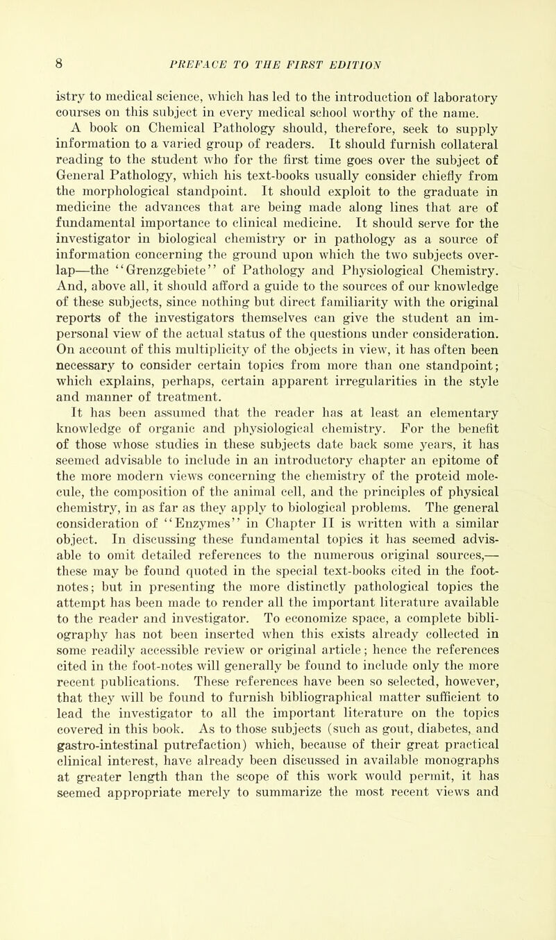 istry to medical science, which has led to the introduction of laboratory courses on this subject in every medical school worthy of the name. A book on Chemical Pathology should, therefore, seek to supply information to a varied group of readers. It should furnish collateral reading to the student who for the first time goes over the subject of General Pathology, which his text-books usually consider chiefly from the morphological standpoint. It should exploit to the graduate in medicine the advances that are being made along lines that are of fundamental importance to clinical medicine. It should serve for the investigator in biological chemistry or in pathology as a source of information concerning the ground upon which the two subjects over- lap—the “ Grenzgebiete ” of Pathology and Physiological Chemistry. And, above all, it should afford a guide to the sources of our knowledge of these subjects, since nothing but direct familiarity with the original reports of the investigators themselves can give the student an im- personal view of the actual status of the questions under consideration. On account of this multiplicity of the objects in view, it has often been necessary to consider certain topics from more than one standpoint; which explains, perhaps, certain apparent irregularities in the style and manner of treatment. It has been assumed that the reader has at least an elementary knowledge of organic and physiological chemistry. For the benefit of those whose studies in these subjects date back some years, it has seemed advisable to include in an introductory chapter an epitome of the more modern views concerning the chemistry of the proteid mole- cule, the composition of the animal cell, and the principles of physical chemistry, in as far as they apply to biological problems. The general consideration of “Enzymes” in Chapter II is written with a similar object. In discussing these fundamental topics it has seemed advis- able to omit detailed references to the numerous original sources,— these may be found quoted in the special text-books cited in the foot- notes; but in presenting the more distinctly pathological topics the attempt has been made to render all the important literature available to the reader and investigator. To economize space, a complete bibli- ography has not been inserted when this exists already collected in some readily accessible review or original article; hence the references cited in the foot-notes will generally be found to include only the more recent publications. These references have been so selected, however, that they will be found to furnish bibliographical matter sufficient to lead the investigator to all the important literature on the topics covered in this book. As to those subjects (such as gout, diabetes, and gastro-intestinal putrefaction) which, because of their great practical clinical interest, have already been discussed in available monographs at greater length than the scope of this work would permit, it has seemed appropriate merely to summarize the most recent views and