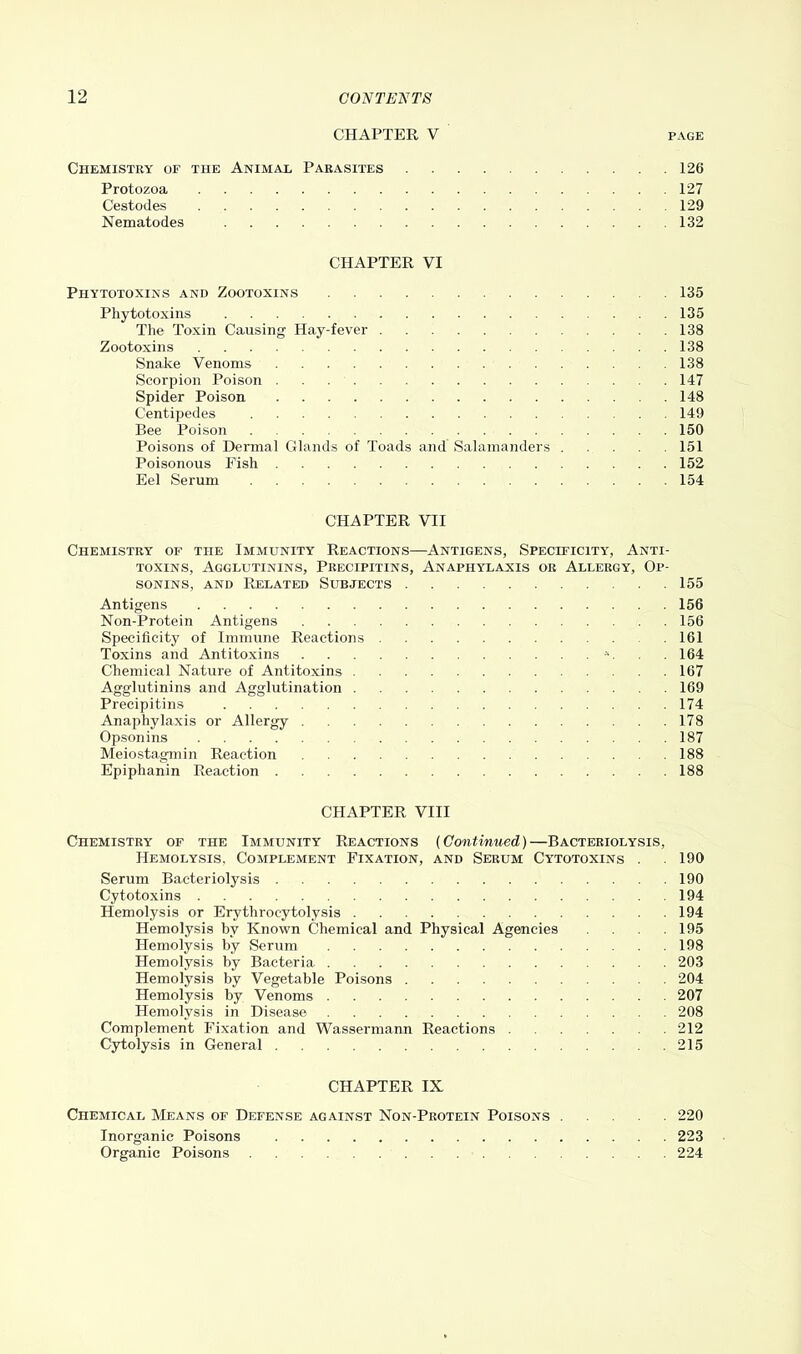 CHAPTER V page Chemistry of the Animal Parasites 126 Protozoa 127 Cestodes 129 Nematodes 132 CHAPTER VI Piiytotoxins and Zootoxins 135 Phytotoxins 135 The Toxin Causing Hay-fever 138 Zootoxins 138 Snake Venoms 138 Scorpion Poison 147 Spider Poison 148 Centipedes 149 Bee Poison 150 Poisons of Dermal Glands of Toads and Salamanders 151 Poisonous Fish 152 Eel Serum 154 CHAPTER VII Chemistry of the Immunity Reactions—Antigens, Specificity, Anti- toxins, Agglutinins, Precipitins, Anaphylaxis or Allergy, Op- sonins, and Related Subjects 155 Antigens 156 Non-Protein Antigens 156 Specificity of Immune Reactions . 161 Toxins and Antitoxins *. 164 Chemical Nature of Antitoxins 167 Agglutinins and Agglutination 169 Precipitins 174 Anaphylaxis or Allergy 178 Opsonins 187 Meiostagmin Reaction 188 Epiphanin Reaction 188 CHAPTER VIII Chemistry of the Immunity Reactions (Continued)—Bacteriolysis, Hemolysis, Complement Fixation, and Serum Cytotoxins . . 190 Serum Bacteriolysis 190 Cytotoxins 194 Hemolysis or Erythrocytolysis 194 Hemolysis by Known Chemical and Physical Agencies .... 195 Hemolysis by Serum 198 Hemolysis by Bacteria 203 Hemolysis by Vegetable Poisons 204 Hemolysis by Venoms 207 Hemolysis in Disease 208 Complement Fixation and Wassermann Reactions 212 Cytolysis in General 215 CHAPTER IX Chemical Means of Defense against Non-Protein Poisons 220 Inorganic Poisons 223 Organic Poisons 224