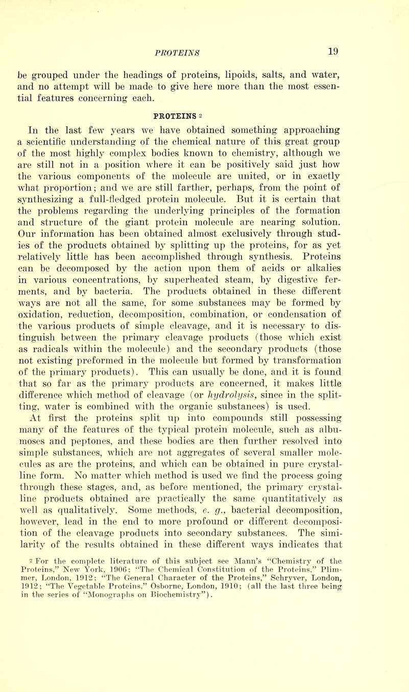 be grouped under the headings of proteins, lipoids, salts, and water, and no attempt will be made to give here more than the most essen- tial features concerning each. PROTEINS 2 In the last few years we have obtained something approaching a scientific understanding of the chemical nature of this great group of the most highly complex bodies known to chemistry, although we are still not in a position where it can be positively said just how the various components of the molecule are united, or in exactly what proportion; and we are still farther, perhaps, from the point of synthesizing a full-fledged protein molecule. But it is certain that the problems regarding the underlying principles of the formation and structure of the giant protein molecule are nearing solution. Our information has been obtained almost exclusively through stud- ies of the products obtained by splitting up the proteins, for as yet relatively little has been accomplished through synthesis. Proteins can be decomposed by the action upon them of acids or alkalies in various concentrations, by superheated steam, by digestive fer- ments, and by bacteria. The products obtained in these different ways are not all the same, for some substances may be formed by oxidation, reduction, decomposition, combination, or condensation of the various products of simple cleavage, and it is necessary to dis- tinguish between the primary cleavage products (those which exist as radicals within the molecule) and the secondary products (those not existing preformed in the molecule but formed by transformation of the primary products). This can usually be done, and it is found that so far as the primary products are concerned, it makes little difference which method of cleavage (or hydrolysis, since in the split- ting, water is combined with the organic substances) is used. At first the proteins split up into compounds still possessing many of the features of the typical protein molecule, such as albu- moses and peptones, and these bodies are then further resolved into simple substances, which are not aggregates of several smaller mole- cules as are the proteins, and which can be obtained in pure crystal- line form. No matter which method is used we find the process going through these stages, and, as before mentioned, the primary crystal- line products obtained are practically the same quantitatively as well as qualitatively. Some methods, e. g., bacterial decomposition, however, lead in the end to more profound or different decomposi- tion of the cleavage products into secondary substances. The simi- larity of the results obtained in these different ways indicates that 2 For tlie complete literature of this subject see Mann’s “Chemistry of the Proteins,” New York, 1906; “The Chemical Constitution of the Proteins,” Plim- mer, London, 1912; “The General Character of the Proteins,” Schryver, London, 1912; “The Vegetable Proteins,” Osborne, London, 1910; (all the last three being in the series of “Monographs on Biochemistry”).