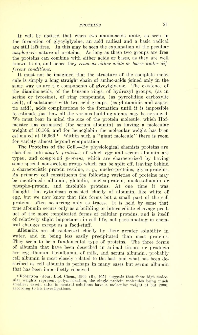 It will be noticed that when two amino-acids unite, as seen in the formation of glycylglycine, an acid radical and a basic radical are still left free. In this may be seen the explanation of the peculiar amphoteric nature of proteins. As long as these two groups are free the proteins can combine with either acids or bases, as they are well known to do, and hence they react as either acids or bases under dif- ferent conditions. It must not be imagined that the structure of the complete mole- cule is simply a long straight chain of amino-acids joined only in the same way as are the components of glycylglycine. The existence of the diamino-acids, of the benzene rings, of hydroxyl groups, (as in serine or tyrosine), of ring compounds, (as pyrrolidine carboxylic acid), of substances with two acid groups, (as glutaminic and aspar- tic acid), adds complications to the formation until it is impossible to estimate just how all the various building stones may be arranged. We must bear in mind the size of the protein molecule, which Hof- meister has estimated (for serum albumin) as having a molecular weight of 10,166, and for hemoglobin the molecular weight has been estimated at 16,669.4 Within such a “giant molecule” there is room for variety almost beyond computation. The Proteins of the Cel!.—By physiological chemists proteins are classified into simple proteins, of which egg and serum albumin are types; and compound proteins, which are characterized by having some special non-protein group which can be split off, leaving behind a characteristic protein residue, e. g., nucleo-proteins, glyco-proteins. As primary cell constituents the following varieties of proteins may be mentioned: albumin, globulin, nucleo-protein, nucleo-albumin or phospho-protein, and insoluble proteins. At one time it was thought that cytoplasm consisted chiefly of albumin, like white of egg, but we now know that this forms but a small part of the cell proteins, often occurring only as traces. It is held by some that true albumin occurs only as a building or intermediate cleavage prod- uct of the more complicated forms of cellular proteins, and is itself of relatively slight importance in cell life, not participating in chem- ical changes except as a food-stuff. Albumins are characterized chiefly by their greater solubility in water, and in being less easily precipitated than most proteins. They seem to be a fundamental type of proteins. The three forms of albumin that have been described in animal tissues or products are egg-albumin, lactalbumin of milk, and serum albumin; probably cell albumin is most closely related to the last, and what has been de- scribed as cell albumin is perhaps in many cases but serum albumin that has been imperfectly removed. 4 Robertson (Jour. Biol. Chem., 1909 (6), 105) suggests that these high molec- ular weights represent polymerization, the single protein molecules being much smaller: casein salts in neutral solutions have a molecular weight of but 2000, according to his investigations.