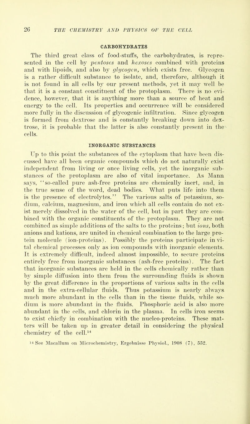 CARBOHYDRATES The third great class of food-stuffs, the carbohydrates, is repre- sented in the cell by pentoses and liexoses combined with proteins and with lipoids, and also by glycogen, which exists free. Glycogen is a rather difficult substance to isolate, and, therefore, although it is not found in all cells by our present methods, yet it may well be that it is a constant constituent of the protoplasm. There is no evi- dence, however, that it is anything more than a source of heat and energy to the cell. Its properties and occurrence will be considered more fully in the discussion of glycogenic infiltration. Since glycogen is formed from dextrose and is constantly breaking down into dex- trose, it is probable that the latter is also constantly present in the cells. INORGANIC SUBSTANCES Up to this point the substances of the cytoplasm that have been dis- cussed have all been organic compounds which do not naturally exist independent from living or once living cells, yet the inorganic sub- stances of the protoplasm are also of vital importance. As Mann says, “so-called pure asli-free proteins are chemically inert, and, in the true sense of the word, dead bodies. What puts life into them is the presence of electrolytes.” The various salts of potassium, so- dium, calcium, magnesium, and iron which all cells contain do not ex- ist merely dissolved in the water of the cell, but in part they are com- bined with the organic constituents of the protoplasm. They are not combined as simple additions of the salts to the proteins; but ions, botli anions and kations, are united in chemical combination to the large pro- tein molecule (ion-proteins). Possibly the proteins participate in vi- tal chemical processes only as ion compounds with inorganic elements. It is extremely difficult, indeed almost impossible, to secure proteins entirely free from inorganic substances (ash-free proteins). The fact that inorganic substances are held in the cells chemically rather than by simple diffusion into them from the surrounding fluids is shown by the great difference in the proportions of various salts in the cells and in the extra-cellular fluids. Thus potassium is nearly always much more abundant in the cells than in the tissue fluids, while so- dium is more abundant in the fluids. Phosphoric acid is also more abundant in the cells, and chlorin in the plasma. In cells iron seems to exist chiefly in combination with the nucleo-proteins. These mat- ters will be taken up in greater detail in considering the physical chemistry of the cell.14 14 See Macallum on Microchemistry, Ergebnisse Physiol., 1908 (7), 552.