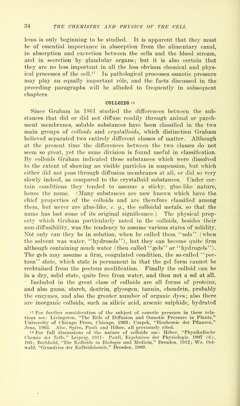 lems is only beginning to be studied. It is apparent that they must be of essential importance in absorption from the alimentary canal, in absorption and excretion between the cells and the blood stream, and in secretion by glandular organs; but it is also certain that they are no less important in all the less obvious chemical and phys- ical processes of the cell.17 In pathological processes osmotic pressure may play an equally important role, and the facts discussed in the preceding paragraphs will be alluded to frequently in subsequent chapters. COLLOIDS is Since Graham in 1861 studied the differences between the sub- stances that did or did not diffuse readily through animal or parch- ment membranes, soluble substances have been classified in the two main groups of colloids and crystalloids, which distinction Graham believed separated two entirely different classes of matter. Although at the present time the differences between the two classes do not seem so great, yet the same division is found useful in classification. By colloids Graham indicated those substances which were dissolved to the extent of showing no visible particles in suspension, but which either did not pass through diffusion membranes at all, or did so very slowly indeed, as compared to the crystalloid substances. Under cer- tain conditions they tended to assume a sticky, glue-like nature, hence the name. (Many substances are now known which have the chief properties of the colloids and are therefore classified among them, but never are glue-like, e. g., the colloidal metals, so that the name has lost some of its original significance.) The physical prop- erty which Graham particularly noted in the colloids, besides their non-diffusibility, was the tendency to assume various states of solidity. Not only can they be in solution, when he called them “sols” (when the solvent was water, “hydrosols”), but they can become quite firm although containing much water (then called “gels” or “hydrogels”). The gels may assume a firm, coagulated condition, the so-called “pec- tous” state, which state is permanent in that the gel form cannot be reobtained from the pectous modification. Finally the colloid can be in a dry, solid state, quite free from water, and then not a sol at all. Included in the great class of colloids are all forms of proteins, and also gums, starch, dextrin, glycogen, tannin, chondrin, probably the enzymes, and also the greater number of organic dyes; also there are inorganic colloids, such as silicic acid, arsenic sulphide, hydrated ir For further consideration of the subject of osmotic pressure in these rela- tions see: Livingston, “The Role of Diffusion and Osmotic Pressure in Plants,” University of Chicago Press, Chicago, 1903; Czapek, “Biochemie der Pflanzen,” Jena, 1903. Also, Spiro, Pauli and Hober, all previously cited. is For full discussions of the nature of colloids see: Hober, “Physikalische Chemie der Zelle,” Leipzig, 1911: Pauli, Ergebnisse der Physiologie, 1907 (6), 105; Bechhold, “Die Kolloide in Biologie und Medizin,” Dresden, 1912; Wo. Ost- wald, “Grundriss der Kolloidchemie,” Dresden, 1909.