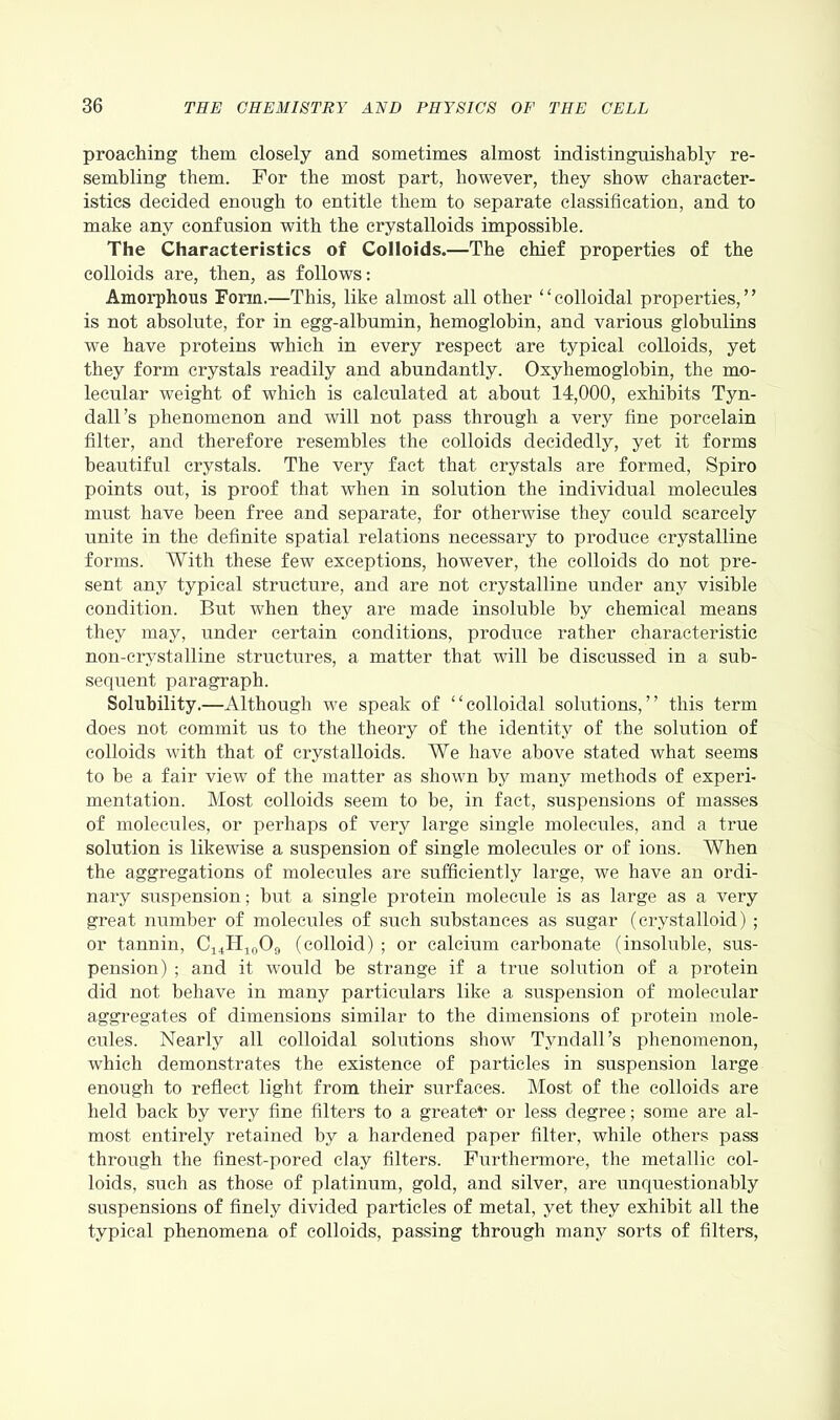 proaching them closely and sometimes almost indistingaishably re- sembling them. For the most part, however, they show character- istics decided enough to entitle them to separate classification, and to make any confusion with the crystalloids impossible. The Characteristics of Colloids.—The chief properties of the colloids are, then, as follows: Amorphous Form.—This, like almost all other “colloidal properties,” is not absolute, for in egg-albumin, hemoglobin, and various globulins we have proteins which in every respect are typical colloids, yet they form crystals readily and abundantly. Oxyhemoglobin, the mo- lecular weight of which is calculated at about 14,000, exhibits Tyn- dall’s phenomenon and will not pass through a very fine porcelain filter, and therefore resembles the colloids decidedly, yet it forms beautiful crystals. The very fact that crystals are formed, Spiro points out, is proof that when in solution the individual molecules must have been free and separate, for otherwise they could scarcely unite in the definite spatial relations necessary to produce crystalline forms. With these few exceptions, however, the colloids do not pre- sent any typical structure, and are not crystalline under any visible condition. But when they are made insoluble by chemical means they may, under certain conditions, produce rather characteristic non-crystalline structures, a matter that will be discussed in a sub- sequent paragraph. Solubility.—Although we speak of “colloidal solutions,” this term does not commit us to the theory of the identity of the solution of colloids with that of crystalloids. We have above stated what seems to be a fair view of the matter as shown by many methods of experi- mentation. Most colloids seem to be, in fact, suspensions of masses of molecules, or perhaps of very large single molecules, and a true solution is likewise a suspension of single molecules or of ions. When the aggregations of molecules are sufficiently large, we have an ordi- nary suspension; but a single protein molecule is as large as a very great number of molecules of such substances as sugar (crystalloid) ; or tannin, C14H10O9 (colloid) ; or calcium carbonate (insoluble, sus- pension) ; and it would be strange if a true solution of a protein did not behave in many particulars like a suspension of molecular aggregates of dimensions similar to the dimensions of protein mole- cules. Nearly all colloidal solutions show Tyndall’s phenomenon, which demonstrates the existence of particles in suspension large enough to reflect light from their surfaces. Most of the colloids are held hack by very fine filters to a greater or less degree; some are al- most entirely retained by a hardened paper filter, while others pass through the finest-pored clay filters. Furthermore, the metallic col- loids, such as those of platinum, gold, and silver, are unquestionably suspensions of finely divided particles of metal, yet they exhibit all the typical phenomena of colloids, passing through many sorts of filters,