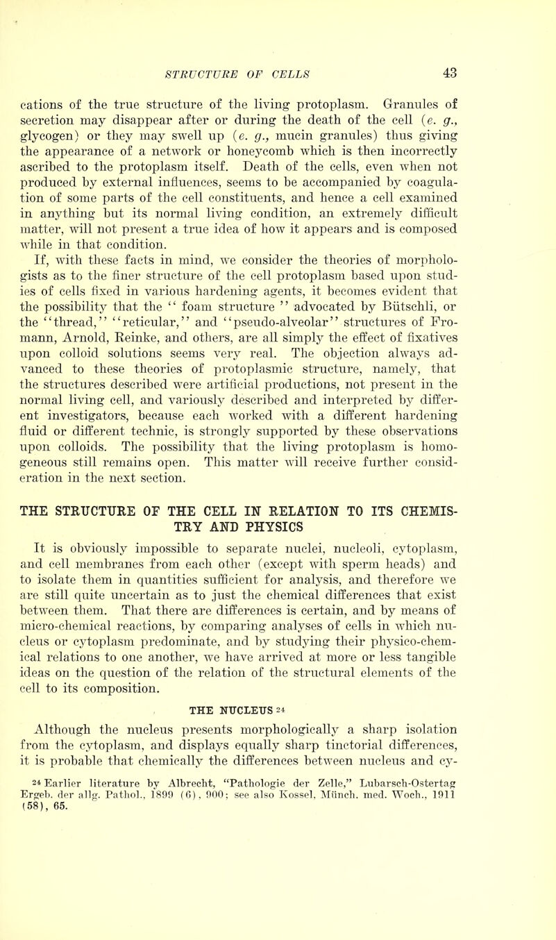 cations of the true structure of the living protoplasm. Granules of secretion may disappear after or during the death of the cell (e. g., glycogen) or they may swell up (e. g., mucin granules) thus giving the appearance of a network or honeycomb which is then incorrectly ascribed to the protoplasm itself. Death of the cells, even when not produced by external influences, seems to be accompanied by coagula- tion of some parts of the cell constituents, and hence a cell examined in anything but its normal living condition, an extremely difficult matter, will not present a true idea of how it appears and is composed while in that condition. If, with these facts in mind, we consider the theories of morpholo- gists as to the finer structure of the cell protoplasm based upon stud- ies of cells fixed in various hardening agents, it becomes evident that the possibility that the “ foam structure ” advocated by Biitschli, or the “thread,” “reticular,” and “pseudo-alveolar” structures of Fro- mann, Arnold, Reinke, and others, are all simply the effect of fixatives upon colloid solutions seems very real. The objection always ad- vanced to these theories of protoplasmic structure, namely, that the structures described were artificial productions, not present in the normal living cell, and variously described and interpreted by differ- ent investigators, because each worked with a different hardening fluid or different technic, is strongly supported by these observations upon colloids. The possibility that the living protoplasm is homo- geneous still remains open. This matter will receive further consid- eration in the next section. THE STRUCTURE OF THE CELL IN RELATION TO ITS CHEMIS- TRY AND PHYSICS It is obviously impossible to separate nuclei, nucleoli, cytoplasm, and cell membranes from each other (except with sperm heads) and to isolate them in quantities sufficient for analysis, and therefore we are still quite uncertain as to just the chemical differences that exist between them. That there are differences is certain, and by means of micro-chemical reactions, by comparing analyses of cells in which nu- cleus or cytoplasm predominate, and by studying their physico-chem- ical relations to one another, we have arrived at more or less tangible ideas on the question of the relation of the structural elements of the cell to its composition. THE NUCLEUS 24 Although the nucleus presents morphologically a sharp isolation from the cytoplasm, and displays equally sharp tinctorial differences, it is probable that chemically the differences between nucleus and cy- 24 Earlier literature by Albrecht, “Pathologie der Zelle,” Lubarsch-Ostertag Ergeb. der allg. Pathol., 1899 (6), 900; see also Kossel. Munch, med. Woch., 1911 (58), 65.