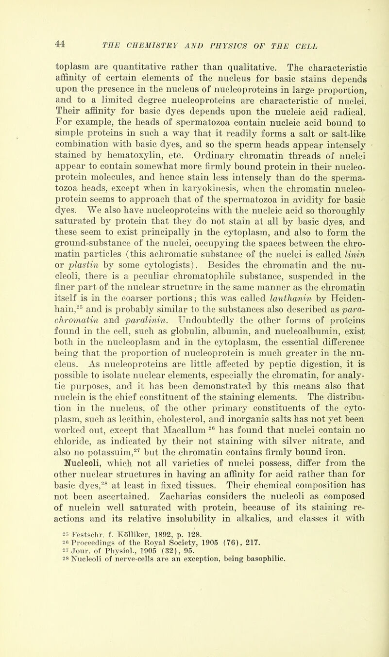 toplasm are quantitative rather than qualitative. The characteristic affinity of certain elements of the nucleus for basic stains depends upon the presence in the nucleus of nucleoproteins in large proportion, and to a limited degree nucleoproteins are characteristic of nuclei. Their affinity for basic dyes depends upon the nucleic acid radical. For example, the heads of spermatozoa contain nucleic acid bound to simple proteins in such a way that it readily forms a salt or salt-like combination with basic dyes, and so the sperm heads appear intensely stained by hematoxylin, etc. Ordinary chromatin threads of nuclei appear to contain somewhat more firmly bound protein in their nucleo- protein molecules, and lienee stain less intensely than do the sperma- tozoa heads, except when in karyokinesis, when the chromatin nueleo- protein seems to approach that of the spermatozoa in avidity for basic dyes. We also have nucleoproteins with the nucleic acid so thoroughly saturated by protein that they do not stain at all by basic dyes, and these seem to exist principally in the cytoplasm, and also to form the ground-substance of the nuclei, occupying the spaces between the chro- matin particles (this achromatic substance of the nuclei is called Unin or plastin by some cytologists). Besides the chromatin and the nu- cleoli, there is a peculiar chromatopliile substance, suspended in the finer part of the nuclear structure in the same manner as the chromatin itself is in the coarser portions; this was called lanthanin by Heiden- hain,25 and is probably similar to the substances also described as para- chromatin and paralinin. Undoubtedly the other forms of proteins found in the cell, such as globulin, albumin, and nucleoalbumin, exist both in the nucleoplasm and in the cytoplasm, the essential difference being that the proportion of nucleoprotein is much greater in the nu- cleus. As nucleoproteins are little affected by peptic digestion, it is possible to isolate nuclear elements, especially the chromatin, for analy- tic purposes, and it has been demonstrated by this means also that nuclein is the chief constituent of the staining elements. The distribu- tion in the nucleus, of the other primary constituents of the cyto- plasm, such as lecithin, cholesterol, and inorganic salts has not yet been worked out, except that Macallum 26 has found that nuclei contain no chloride, as indicated by their not staining with silver nitrate, and also no potassuim,27 but the chromatin contains firmly bound iron. Nucleoli, which not all varieties of nuclei possess, differ from the other nuclear structures in having an affinity for acid rather than for basic dyes,28 at least in fixed tissues. Their chemical composition has not been ascertained. Zacharias considers the nucleoli as composed of nuclein well saturated with protein, because of its staining re- actions and its relative insolubility in alkalies, and classes it with Festselir. f. Kolliker, 1892, p. 128. 2« Proceedings of the Royal Society, 1905 (76), 217. 27 Jour, of Physiol., 1905 (32), 95. 28 Nucleoli of nerve-cells are an exception, being basophilic.