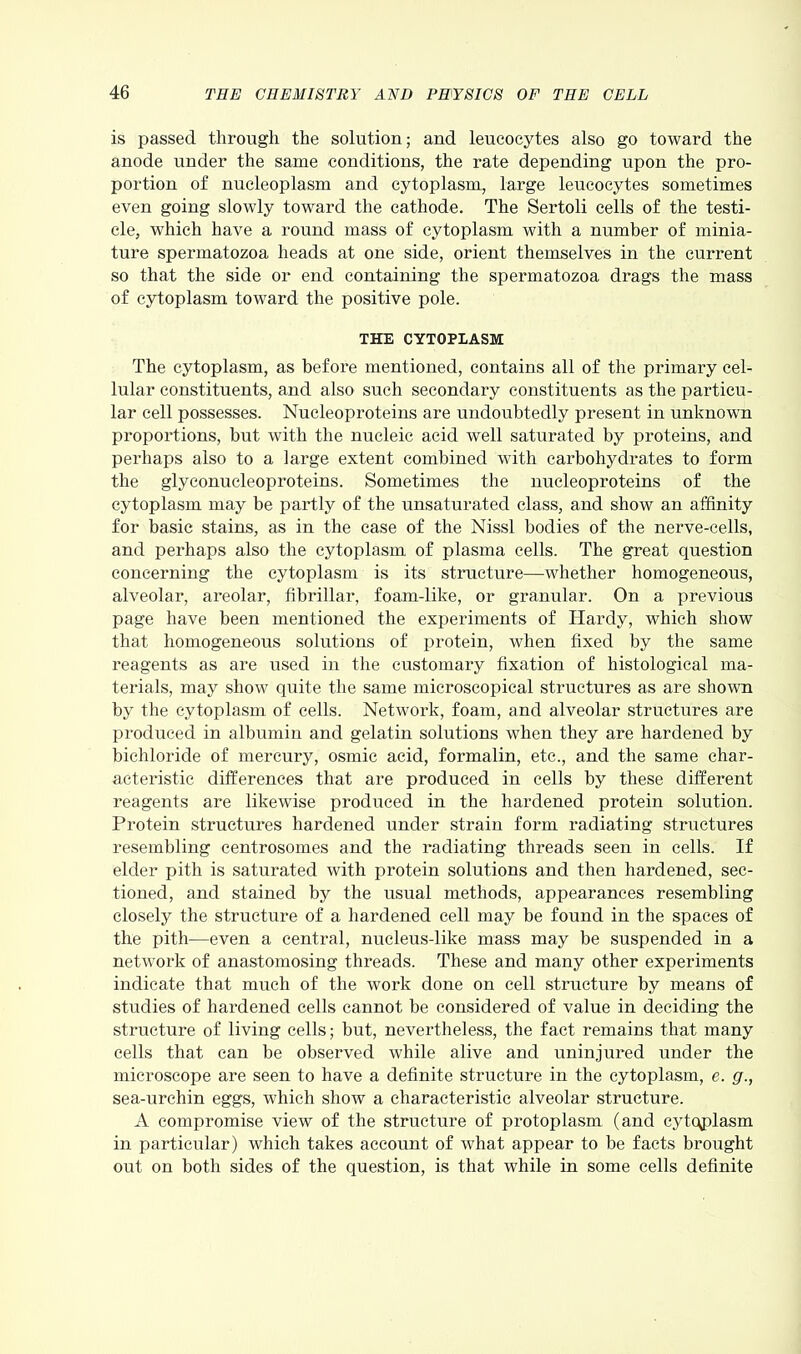 is passed through the solution; and leucocytes also go toward the anode under the same conditions, the rate depending upon the pro- portion of nucleoplasm and cytoplasm, large leucocytes sometimes even going slowly toward the cathode. The Sertoli cells of the testi- cle, which have a round mass of cytoplasm with a number of minia- ture spermatozoa heads at one side, orient themselves in the current so that the side or end containing the spermatozoa drags the mass of cytoplasm toward the positive pole. THE CYTOPLASM The cytoplasm, as before mentioned, contains all of the primary cel- lular constituents, and also such secondary constituents as the particu- lar cell possesses. Nucleoproteins are undoubtedly present in unknown pi’oportions, but with the nucleic acid well saturated by proteins, and perhaps also to a large extent combined with carbohydrates to form the glyconueleoproteins. Sometimes the nucleoproteins of the cytoplasm may be partly of the unsaturated class, and show an affinity for basic stains, as in the case of the Nissl bodies of the nerve-cells, and perhaps also the cytoplasm of plasma cells. The great question concerning the cytoplasm is its structure—whether homogeneous, alveolar, areolar, fibrillar, foam-like, or granular. On a previous page have been mentioned the experiments of Hardy, which show that homogeneous solutions of protein, when fixed by the same reagents as are used in the customary fixation of histological ma- terials, may show quite the same microscopical structures as are shown by the cytoplasm of cells. Network, foam, and alveolar structures are produced in albumin and gelatin solutions when they are hardened by bichloride of mercury, osmic acid, formalin, etc., and the same char- acteristic differences that are produced in cells by these different reagents are likewise produced in the hardened protein solution. Protein structures hardened under strain form radiating structures resembling centrosomes and the radiating threads seen in cells. If elder pith is saturated with protein solutions and then hardened, sec- tioned, and stained by the usual methods, appearances resembling closely the structure of a hardened cell may be found in the spaces of the pith—even a central, nucleus-like mass may be suspended in a network of anastomosing threads. These and many other experiments indicate that much of the work done on cell structure by means of studies of hardened cells cannot be considered of value in deciding the structure of living cells; but, nevertheless, the fact remains that many cells that can be observed while alive and uninjured under the microscope are seen to have a definite structure in the cytoplasm, e. g., sea-urchin eggs, which show a characteristic alveolar structure. A compromise view of the structure of protoplasm (and cytc\plasm in particular) which takes account of what appear to be facts brought out on both sides of the question, is that while in some cells definite