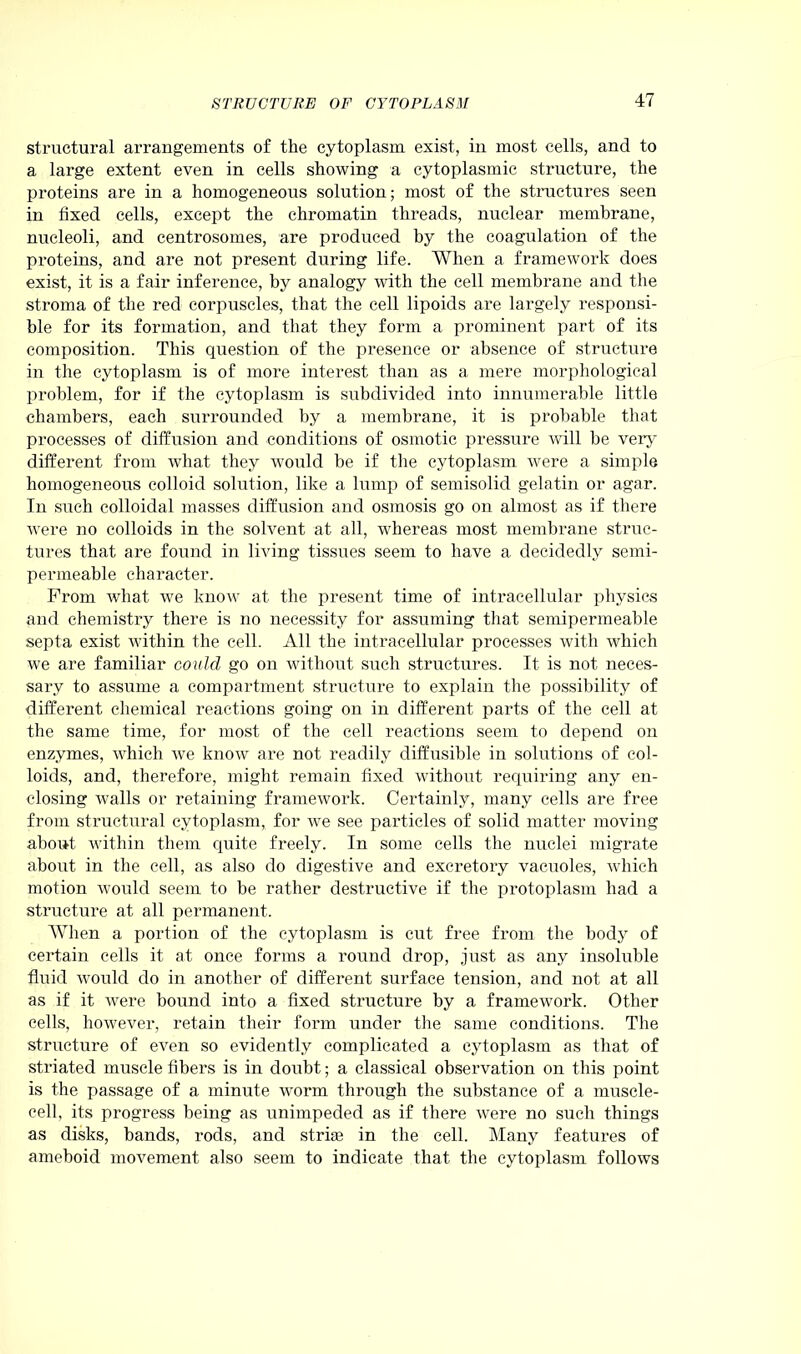 structural arrangements of the cytoplasm exist, in most cells, and to a large extent even in cells showing a cytoplasmic structure, the proteins are in a homogeneous solution; most of the structures seen in fixed cells, except the chromatin threads, nuclear membrane, nucleoli, and centrosomes, are produced by the coagulation of the proteins, and are not present during life. When a framework does exist, it is a fair inference, by analogy with the cell membrane and the stroma of the red corpuscles, that the cell lipoids are largely responsi- ble for its formation, and that they form a prominent part of its composition. This question of the presence or absence of structure in the cytoplasm is of more interest than as a mere morphological problem, for if the cytoplasm is subdivided into innumerable little chambers, each surrounded by a membrane, it is probable that processes of diffusion and conditions of osmotic pressure will be very different from what they would be if the cytoplasm were a simple homogeneous colloid solution, like a lump of semisolid gelatin or agar. In such colloidal masses diffusion and osmosis go on almost as if there were no colloids in the solvent at all, Avhereas most membrane struc- tures that are found in living tissues seem to have a decidedly semi- permeable character. From what we know at the present time of intracellular physics and chemistry there is no necessity for assuming that semipermeable septa exist within the cell. All the intracellular processes with which we are familiar could go on without such structures. It is not neces- sary to assume a compartment structure to explain the possibility of different chemical reactions going on in different parts of the cell at the same time, for most of the cell reactions seem to depend on enzymes, which we know are not readily diffusible in solutions of col- loids, and, therefore, might remain fixed without requiring any en- closing walls or retaining framework. Certainly, many cells are free from structural cytoplasm, for we see particles of solid matter moving about within them quite freely. In some cells the nuclei migrate about in the cell, as also do digestive and excretory vacuoles, which motion would seem to be rather destructive if the protoplasm had a structure at all permanent. When a portion of the cytoplasm is cut free from the body of certain cells it at once forms a round drop, just as any insoluble fluid would do in another of different surface tension, and not at all as if it Avere bound into a fixed structure by a framework. Other cells, however, retain their form under the same conditions. The structure of even so evidently complicated a cytoplasm as that of striated muscle fibers is in doubt; a classical observation on this point is the passage of a minute worm through the substance of a muscle- cell, its progress being as unimpeded as if there Avere no such things as disks, bands, rods, and striae in the cell. Many features of ameboid movement also seem to indicate that the cytoplasm folloAvs