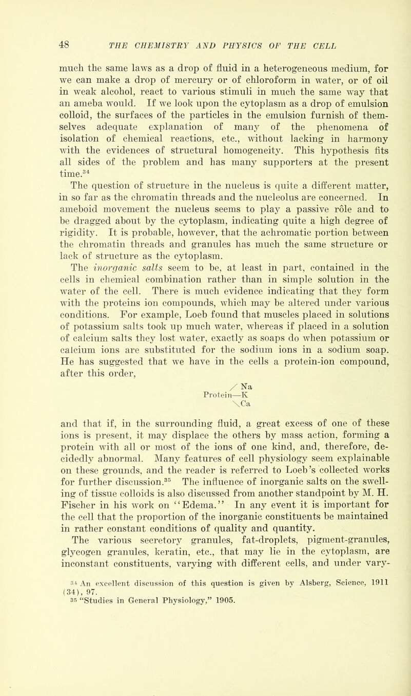 much the same laws as a drop of fluid in a heterogeneous medium, for we can make a drop of mercury or of chloroform in water, or of oil in weak alcohol, react to various stimuli in much the same way that an ameba would. If we look upon the cytoplasm as a drop of emulsion colloid, the surfaces of the particles in the emulsion furnish of them- selves adequate explanation of many of the phenomena of isolation of chemical reactions, etc., without lacking in harmony with the evidences of structural homogeneity. This hypothesis fits all sides of the problem and has many supporters at the present time.34 The question of structure in the nucleus is quite a different matter, in so far as the chromatin threads and the nucleolus are concerned. In ameboid movement the nucleus seems to play a passive role and to be dragged about by the cytoplasm, indicating quite a high degree of rigidity. It is probable, however, that the achromatic portion between the chromatin threads and granules has much the same structure or lack of structure as the cytoplasm. The inorganic salts seem to be, at least in part, contained in the cells in chemical combination rather than in simple solution in the water of the cell. There is much evidence indicating that they form with the proteins ion compounds, which may be altered under various conditions. For example, Loeb found that muscles placed in solutions of potassium salts took up much water, whereas if placed in a solution of calcium salts they lost water, exactly as soaps do when potassium or calcium ions are substituted for the sodium ions in a sodium soap. He has suggested that we have in the cells a protein-ion compound, after this order, / Na Protein—K \Ca and that if, in the surrounding fluid, a great excess of one of these ions is present, it may displace the others by mass action, forming a protein with all or most of the ions of one kind, and, therefore, de- cidedly abnormal. Many features of cell physiology seem explainable on these grounds, and the reader is referred to Loeb’s collected works for further discussion.35 The influence of inorganic salts on the swell- ing of tissue colloids is also discussed from another standpoint by M. H. Fischer in his work on “Edema.” In any event it is important for the cell that the proportion of the inorganic constituents be maintained in rather constant conditions of quality and quantity. The various secretory granules, fat-droplets, pigment-granules, glycogen granules, keratin, etc., that may lie in the cytoplasm, are inconstant constituents, varying with different cells, and under varv- s* An excellent discussion of this question is given by Alsberg, Science, 1911 (34), 97. 35 “Studies in General Physiology,” 1905.