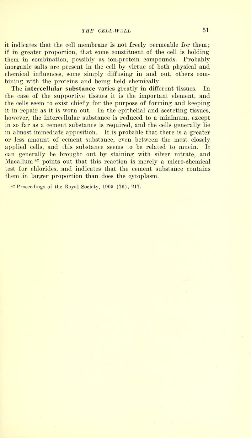 it indicates that the cell membrane is not freely permeable for them; if in greater proportion, that some constituent of the cell is holding them in combination, possibly as ion-protein compounds. Probably inorganic salts are present in the cell by virtue of both physical and chemical influences, some simply diffusing in and out, others com- bining with the proteins and being held chemically. The intercellular substance varies greatly in different tissues. In the case of the supportive tissues it is the important element, and the cells seem to exist chiefly for the purpose of forming and keeping it in repair as it is worn out. In the epithelial and secreting tissues, however, the intercellular substance is reduced to a minimum, except in so far as a cement substance is required, and the cells generally lie in almost immediate apposition. It is probable that there is a greater or less amount of cement substance, even between the most closely applied cells, and this substance seems to he related to mucin. It can generally be brought out by staining with silver nitrate, and Macallum 42 points out that this reaction is merely a micro-chemical test for chlorides, and indicates that the cement substance contains them in larger proportion than does the cytoplasm. 42 Proceedings of the Royal Society, 1905 (76), 217.