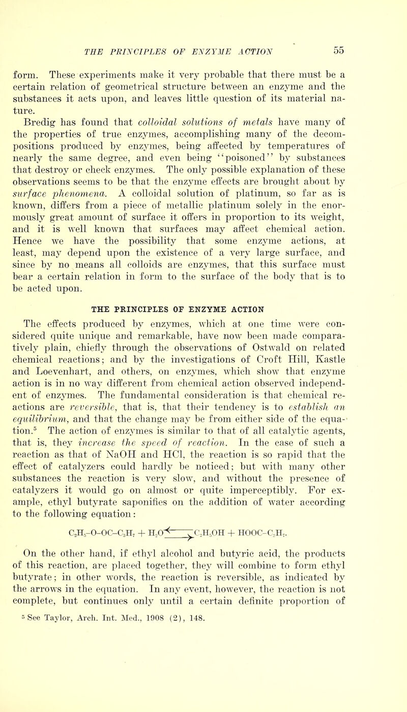 form. These experiments make it very probable that there must be a certain relation of geometrical structure between an enzyme and the substances it acts upon, and leaves little question of its material na- ture. Bredig has found that colloidal solutions of metals have many of the properties of true enzymes, accomplishing many of the decom- positions produced by enzymes, being affected by temperatures of nearly the same degree, and even being “poisoned” by substances that destroy or check enzymes. The only possible explanation of these observations seems to be that the enzyme effects are brought about by surface phenomena. A colloidal solution of platinum, so far as is known, differs from a piece of metallic platinum solely in the enor- mously great amount of surface it offers in proportion to its weight, and it is well known that surfaces may affect chemical action. Hence we have the possibility that some enzyme actions, at least, may depend upon the existence of a very large surface, and since by no means all colloids are enzymes, that this surface must bear a certain relation in form to the surface of the body that is to be acted upon. THE PRINCIPLES OF ENZYME ACTION The effects produced by enzymes, which at one time were con- sidered quite unique and remarkable, have now been made compara- tively plain, chiefly through the observations of Ostwald on related chemical reactions; and by the investigations of Croft Hill, Kastle and Loevenhart, and others, on enzymes, which show that enzyme action is in no way different from chemical action observed independ- ent of enzymes. The fundamental consideration is that chemical re- actions are reversible, that is, that their tendency is to establish an equilibrium, and that the change may be from either side of the equa- tion.5 The action of enzymes is similar to that of all catalytic agents, that is, they increase the speed of reaction. In the case of such a reaction as that of NaOII and HC1, the reaction is so rapid that the effect of catalyzers could hardly be noticed; but with many other substances the reaction is very slow, and without the presence of catalyzers it would go on almost or quite imperceptibly. For ex- ample, ethyl butyrate saponifies on the addition of water according to the following equation: C0H--O-OC—C3H7 + H,0 ^ ^ C2H,OH + HOOC-C;!Ht. On the other hand, if ethyl alcohol and butyric acid, the products of this reaction, are placed together, they will combine to form ethyl butyrate; in other words, the reaction is reversible, as indicated by the arrows in the equation. In any event, however, the reaction is not complete, but continues only until a certain definite proportion of 5 See Taylor, Arch. Int. Med., 1908 (2), 148.