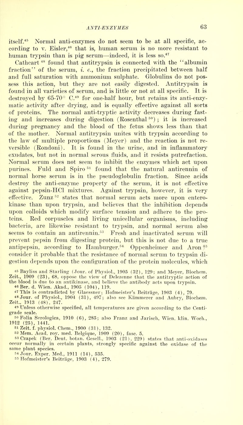 itself.45 Normal anti-enzymes do not seem to be at all specific, ac- cording to v. Eisler,46 that is, human serum is no more resistant to human trypsin than is pig- serum—indeed, it is less so.47 Cathcart48 found that antitrypsin is connected with the ‘ ‘ albumin fraction” of the serum, i. e., the fraction precipitated between half and full saturation with ammonium sulphate. Globulins do not pos- sess this action, but they are not easily digested. Antitrypsin is found in all varieties of serum, and is little or not at all specific. It is destroyed by 65-70° C.49 for one-half hour, but retains its anti-enzy- matic activity after drying, and is equally effective against all sorts of proteins. The normal anti-tryptic activity decreases during fast- ing and increases during digestion (Rosenthal50); it is increased during pregnancy and the blood of the fetus shows less than that of the mother. Normal antitrypsin unites with trypsin according to the law of multiple proportions (Meyer) and the reaction is not re- versible (Rondoni). It is found in the urine, and in inflammatory exudates, but not in normal serous fluids, and it resists putrefaction. Normal serum does not seem to inhibit the enzymes which act upon purines. Fuld and Spiro51 found that the natural antirennin of normal horse serum is in the pseudoglobulin fraction. Since acids destroy the anti-enzyme property of the serum, it is not effective against pepsin-ITCl mixtures. Against trypsin, however, it is very effective. Zunz52 states that normal serum acts more upon entero- kinase than upon trypsin, and believes that the inhibition depends upon colloids which modify surface tension and adhere to the pro- teins. Red corpuscles and living unicellular organisms, including bacteria, are likewise resistant to trypsin, and normal serum also seems to contain an antirennin.53 Fresh and inactivated serum will prevent pepsin from digesting protein, but this is not due to a true antipepsin, according to Hamburger.54 Oppenheimer and Aron55 consider it probable that the resistance of normal serum to trypsin di- gestion depends upon the configuration of the protein molecules, which 45 Bavliss and Starling (Jour, of Physiol., 1905 (32), 129; and Meyer, Biochem. Zeit., 1909 (23), 68, oppose the view of Delezenne that the antitryptic action of the blood is due to an antikinase, and believe the antibody acts upon trypsin. 4« Ber. d. Wien. Akad., 1905 (104), 119. 47 This is contradicted by Glaessner; Hofmeister’s Beitriige, 1903 (4), 79. 48 Jour, of Physiol., 1904 (31), 497; also see Kammerer and Aubry, Biochem. Zeit., 1913 (48), 247. 48 Unless otherwise specified, all temperatures are given according to the Centi- grade scale. 5°Folia Serologica, 1910 (6), 285; also Franz and Jarisch, Wien. klin. Wocli., 1912 (25), 1441. si Zeit. f. physiol. Chem., 1900 (31), 132. 62 Mem. Acad. roy. med. Belgique, 1909 (20), fasc. 5. 53 Czapek (Ber. Deut. botan. Gesell., 1903 (21), 229) states that anti-oxidases occur normally in certain plants, strongly specific against the oxidase of the same plant species. 34 Jour. Exper. Med., 1911 (14), 535. 53 Hofmeister’s Beitriige, 1903 (4), 279.