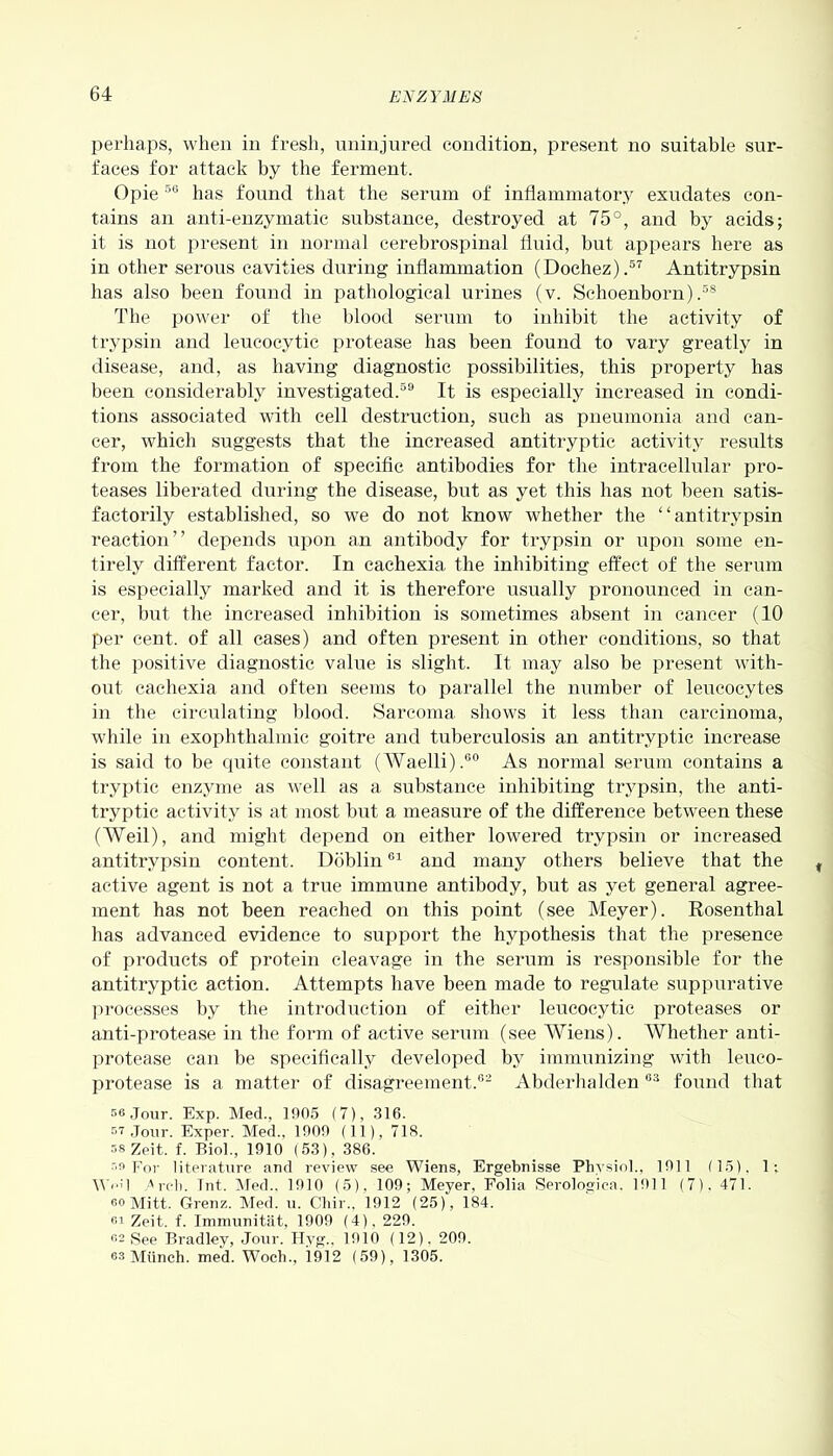 perhaps, when in fresh, uninjured condition, present no suitable sur- faces for attack by the ferment. Opie 56 has found that the serum of inflammatory exudates con- tains an anti-enzymatic substance, destroyed at 75°, and by acids; it is not present in normal cerebrospinal fluid, but appears here as in other serous cavities during inflammation (Doehez).57 Antitrypsin has also been found in pathological urines (v. Sclioenborn) ,38 The power of the blood serum to inhibit the activity of trypsin and leucocytic protease has been found to vary greatly in disease, and, as having diagnostic possibilities, this property has been considerably investigated.59 It is especially increased in condi- tions associated with cell destruction, such as pneumonia and can- cer, which suggests that the increased antitryptic activity results from the formation of specific antibodies for the intracellular pro- teases liberated during the disease, but as yet this has not been satis- factorily established, so we do not know whether the “antitrypsin reaction” depends upon an antibody for trypsin or upon some en- tirely different factor. In cachexia the inhibiting effect of the serum is especially marked and it is therefore usually pronounced in can- cer, but the increased inhibition is sometimes absent in cancer (10 per cent, of all cases) and often present in other conditions, so that the positive diagnostic value is slight. It may also be present with- out cachexia and often seems to parallel the number of leucocytes in the circulating blood. Sarcoma shows it less than carcinoma, while in exophthalmic goitre and tuberculosis an antitryptic increase is said to be quite constant (Waelli).60 As normal serum contains a tryptic enzyme as well as a substance inhibiting trypsin, the anti- tryptic activity is at most but a measure of the difference between these (AYeil), and might depend on either lowered trypsin or increased antitrypsin content. Doblin61 and many others believe that the t active agent is not a true immune antibody, but as yet general agree- ment has not been reached on this point (see Meyer). Rosenthal has advanced evidence to support the hypothesis that the presence of products of protein cleavage in the serum is responsible for the antitryptic action. Attempts have been made to regulate suppurative processes by the introduction of either leucocytic proteases or anti-protease in the form of active serum (see Wiens). Whether anti- protease can be specifically developed by immunizing with leueo- protease is a matter of disagreement.62 Abderhalden63 found that 56 Jour. Exp. Med., 1905 (7), 316. 57 Jour. Exper. Med., 1009 (11), 718. 58 Zeit. f. Biol., 1910 (53), 386. 59 For literature and review see Wiens, Ergebnisse Physiol., 1911 (15), 1; \V<•' 1 Arch. Tnt. Med.. 1910 (5), 109; Meyer, Folia Serologica. 1911 (7). 471. 60 Mitt. Grenz. Med. u. Chir., 1912 (25), 184. «i Zeit. f. Immunitat, 1909 (4), 229. 62 See Bradley, Jour. Hyg., 1910 (12). 209. 62 Munch, med. Woch., 1912 (59), 1305.