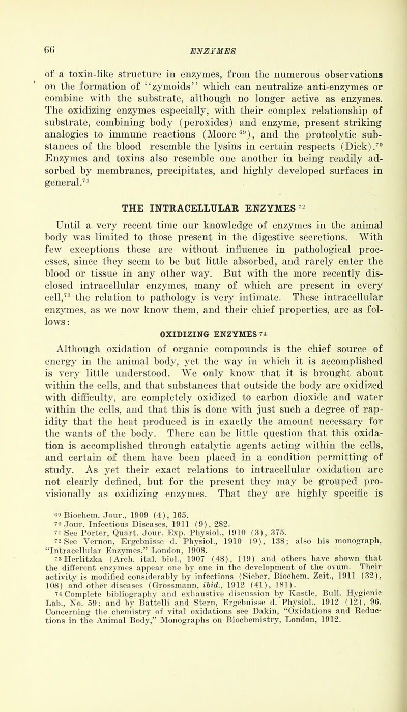 of a toxin-like structure in enzymes, from the numerous observations on the formation of “zymoids” which can neutralize anti-enzymes or combine with the substrate, although no longer active as enzymes. The oxidizing enzymes especially, with their complex relationship of substrate, combining body (peroxides) and enzyme, present striking analogies to immune reactions (Moore60), and the proteolytic sub- stances of the blood resemble the lysins in certain respects (Dick).70 Enzymes and toxins also resemble one another in being readily ad- sorbed by membranes, precipitates, and highly developed surfaces in general.71 THE INTRACELLULAR ENZYMES 72 Until a very recent time our knowledge of enzymes in the animal body was limited to those present in the digestive secretions. With few exceptions these are without influence in pathological proc- esses, since they seem to be but little absorbed, and rarely enter the blood or tissue in any other way. But with the more recently dis- closed intracellular enzymes, many of which are present in every cell,73 the relation to pathology is very intimate. These intracellular enzymes, as we now know them, and their chief properties, are as fol- lows : OXIDIZING ENZYMES 74 Although oxidation of organic compounds is the chief source of energy in the animal body, yet the way in which it is accomplished is very little understood. We only know that it is brought about within the cells, and that substances that outside the body are oxidized with difficulty, are completely oxidized to carbon dioxide and water within the cells, and that this is done with just such a degree of rap- idity that the heat produced is in exactly the amount necessary for the wants of the body. There can be little question that this oxida- tion is accomplished through catalytic agents acting within the cells, and certain of them have been placed in a condition permitting of study. As yet their exact relations to intracellular oxidation are not clearly defined, but for the present they may be grouped pro- visionally as oxidizing enzymes. That they are highly specific is go Biochem. Jour., 1909 (4), 165. 70 Jour. Infectious Diseases, 1911 (9), 282. 71 See Porter, Quart. Jour. Exp. Physiol., 1910 (3), 375. 72 See Vernon, Ergebnisse d. Physiol., 1910 (9), 138; also his monograph, “Intracellular Enzymes,” London, 1908. 73Herlitzka (Arch. ital. biol., 1907 (48), 119) and others have shown that the different enzymes appear one by one in the development of the ovum. Their activity is modified considerably by infections (Sieber, Biochem. Zeit., 1911 (32), 108) and other diseases (Grossmann, ibid., 1912 (41), 181). 74 Complete bibliography and exhaustive discussion by Kastle, Bull. Hygienic Lab., No. 59; and by Battelli and Stern, Ergebnisse d. Physiol., 1912 (12), 96. Concerning the chemistry of vital oxidations see Dakin, “Oxidations and Reduc- tions in the Animal Body,” Monographs on Biochemistry, London, 1912.