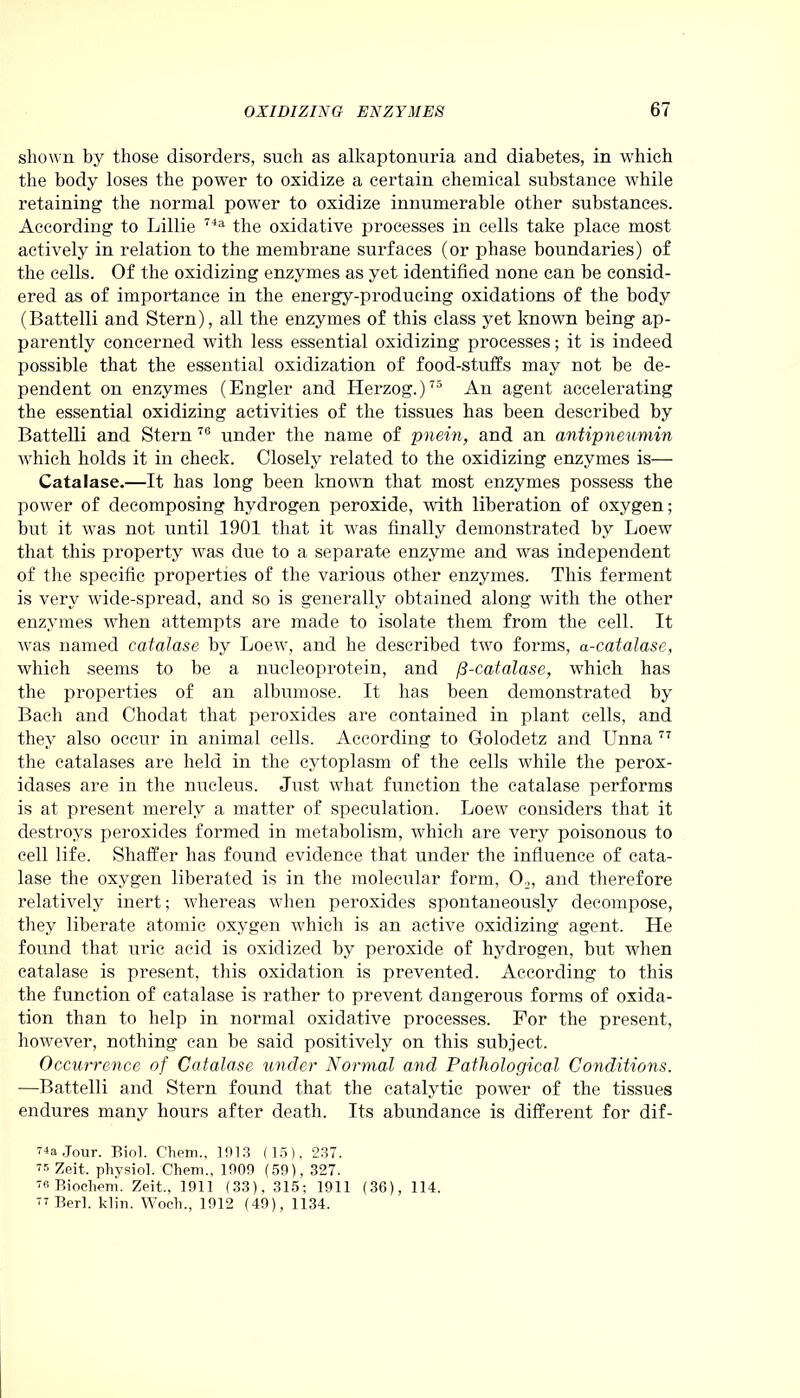 shown by those disorders, such as alkaptonuria and diabetes, in which the body loses the power to oxidize a certain chemical substance while retaining the normal power to oxidize innumerable other substances. According to Lillie 74a the oxidative processes in cells take place most actively in relation to the membrane surfaces (or phase boundaries) of the cells. Of the oxidizing enzymes as yet identified none can be consid- ered as of importance in the energy-producing oxidations of the body (Battelli and Stern), all the enzymes of this class yet known being ap- parently concerned with less essential oxidizing processes; it is indeed possible that the essential oxidization of food-stuffs may not be de- pendent on enzymes (Engler and Herzog.)73 An agent accelerating the essential oxidizing activities of the tissues has been described by Battelli and Stern 76 under the name of pnein, and an antipneumin which holds it in check. Closely related to the oxidizing enzymes is— Catalase.—It has long been known that most enzymes possess the power of decomposing hydrogen peroxide, with liberation of oxygen; but it was not until 1901 that it was finally demonstrated by Loew that this property was due to a separate enzyme and was independent of the specific properties of the various other enzymes. This ferment is very wide-spread, and so is generally obtained along with the other enzymes when attempts are made to isolate them from the cell. It was named catalase by Loew, and he described two forms, a-catalase, which seems to be a nueleoprotein, and /3-catalase, which has the properties of an albiunose. It has been demonstrated by Bach and Chodat that peroxides are contained in plant cells, and they also occur in animal cells. According to Golodetz and Unna 77 the catalases are held in the cytoplasm of the cells while the perox- idases are in the nucleus. Just what function the catalase performs is at present merely a matter of speculation. Loew considers that it destroys peroxides formed in metabolism, which are very poisonous to cell life. Shaffer has found evidence that under the influence of cata- lase the oxygen liberated is in the molecular form, 02, and therefore relatively inert; whereas when peroxides spontaneously decompose, they liberate atomic oxygen which is an active oxidizing agent. He found that uric acid is oxidized by peroxide of hydrogen, but when catalase is present, this oxidation is prevented. According to this the function of catalase is rather to prevent dangerous forms of oxida- tion than to help in normal oxidative processes. For the present, however, nothing can be said positively on this subject. Occurrence of Catalase under Normal and Pathological Conditions. —Battelli and Stern found that the catalytic power of the tissues endures many hours after death. Its abundance is different for dif- 74a Jour. Biol. Chem.. 1913 (15), 237. 5 Zeit. physiol. Chem., 1909 (59), 327. 78 Biochem. Zeit., 1911 (33). 315; 1911 (36), 114. 77 Berl. klin. Woch., 1912 (49), 1134.