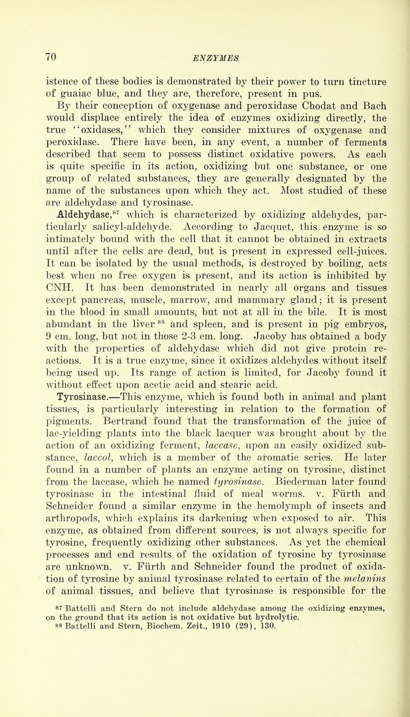 istence of these bodies is demonstrated by their power to turn tincture of guaiac blue, and they are, therefore, present in pus. By their conception of oxygenase and peroxidase Chodat and Bach would displace entirely the idea of enzymes oxidizing directly, the true ‘ ‘ oxidases, ’ ’ which they consider mixtures of oxygenase and peroxidase. There have been, in any event, a number of ferments described that seem to possess distinct oxidative powers. As each is quite specific in its action, oxidizing but one substance, or one group of related substances, they are generally designated by the name of the substances upon which they act. Most studied of these are aldehydase and tyrosinase. Aldehydase,87 which is characterized by oxidizing aldehydes, par- ticularly salicyl-aldeliyde. According to Jacquet, this enzyme is so intimately bound with the cell that it cannot be obtained in extracts until after the cells are dead, but is present in expressed cell-juices. It can be isolated by the usual methods, is destroyed by boiling, acts best when no free oxygen is present, and its action is inhibited by CNH. It has been demonstrated in nearly all organs and tissues except pancreas, muscle, marrow, and mammary gland; it is present in the blood in small amounts, but not at all in the bile. It is most abundant in the liver 88 and spleen, and is present in pig embryos, 9 cm. long, but not in those 2-3 cm. long. Jacoby has obtained a body with the properties of aldehydase which did not give protein re- actions. It is a true enzyme, since it oxidizes aldehydes without itself being used up. Its range of action is limited, for Jacoby found it without effect upon acetic acid and stearic acid. Tyrosinase.—This enzyme, which is found both in animal and plant tissues, is particularly interesting in relation to the formation of pigments. Bertrand found that the transformation of the juice of lac-yielding plants into the black lacquer was brought about by the action of an oxidizing ferment, laccase, upon an easily oxidized sub- stance, laccol, which is a member of the aromatic series. He later found in a number of plants an enzyme acting on tyrosine, distinct from the laccase, which he named tyrosinase. Biederman later found tyrosinase in the intestinal fluid of meal worms, v. Fiirth and Schneider found a similar enzyme in the hemolymph of insects and arthropods, which explains its darkening when exposed to air. This enzyme, as obtained from different sources, is not always specific for tyrosine, frequently oxidizing other substances. As yet the chemical processes and end results of the oxidation of tyrosine by tyrosinase are unknown, v. Fiirth and Schneider found the product of oxida- tion of tyrosine by animal tyrosinase related to certain of the melanins of animal tissues, and believe that tyrosinase is responsible for the si Battelli and Stern do not include aldehydase among the oxidizing enzymes, on the ground that its action is not oxidative but hydrolytic. 88 Battelli and Stern, Biochem. Zeit., 1910 (29), 130.