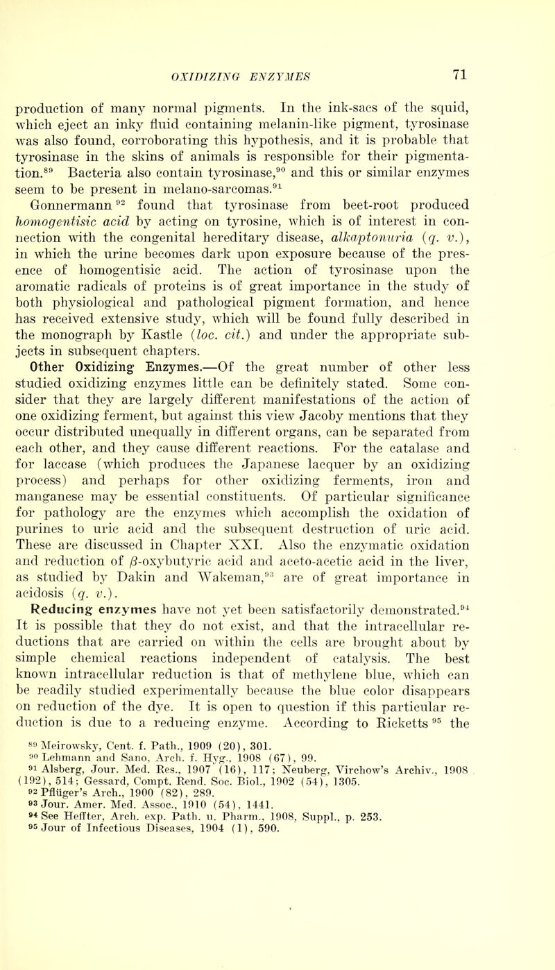 production of many normal pigments. In the ink-sacs of the squid, which eject an inky fluid containing melanin-like pigment, tyrosinase was also found, corroborating this hypothesis, and it is probable that tyrosinase in the skins of animals is responsible for their pigmenta- tion.89 Bacteria also contain tyrosinase,90 and this or similar enzymes seem to be present in melano-sarcomas.91 Gonnermann02 found that tyrosinase from beet-root produced liomogentisic acid by acting on tyrosine, which is of interest in con- nection with the congenital hereditary disease, alkaptonuria (q. v.), in which the urine becomes dark upon exposure because of the pres- ence of liomogentisic acid. The action of tyrosinase upon the aromatic radicals of proteins is of great importance in the study of both physiological and pathological pigment formation, and hence has received extensive study, which will be found fully described in the monograph by Kastle (loc. cit.) and under the appropriate sub- jects in subsequent chapters. Other Oxidizing Enzymes.—Of the great number of other less studied oxidizing enzymes little can be definitely stated. Some con- sider that they are largely different manifestations of the action of one oxidizing ferment, but against this view Jacoby mentions that they occur distributed unequally in different organs, can be separated from each other, and they cause different reactions. For the catalase and for laccase (which produces the Japanese lacquer by an oxidizing process) and perhaps for other oxidizing ferments, iron and manganese may be essential constituents. Of particular significance for pathology are the enzymes which accomplish the oxidation of purines to uric acid and the subsequent destruction of uric acid. These are discussed in Chapter XXI. Also the enzymatic oxidation and reduction of /3-oxybutyric acid and aceto-acetic acicl in the liver, as studied by Dakin and Wakeman,93 are of great importance in acidosis (q. v.). Reducing enzymes have not yet been satisfactorily demonstrated.94 It is possible that they do not exist, and that the intracellular re- ductions that are carried on within the cells are brought about by simple chemical reactions independent of catalysis. The best known intracellular reduction is that of methylene blue, which can be readily studied experimentally because the blue color disappears on reduction of the dye. It is open to question if this particular re- duction is due to a reducing enzyme. According to Ricketts 95 the 89 Meirowsky, Cent. f. Path., 1909 (20), 301. 00 Lehmann and Sano, Arch. f. Hyg., 1908 (07), 99. 91 Alsberg, Jour. Med. Res., 1907 (16), 117; Neuberg, Virchow’s Archiv., 1908 (192), 514; Gessard, Compt. Rend. Soc. Biol., 1902 (54), 1305. »2 PfRiger’s Arch., 1900 (82), 289. 93 Jour. Amer. Med. Assoc., 1910 (54), 1441. 94 See Heffter, Arch. exp. Path. u. Pharm., 1908, Suppl., p. 253. 95 Jour of Infectious Diseases, 1904 (1), 590.