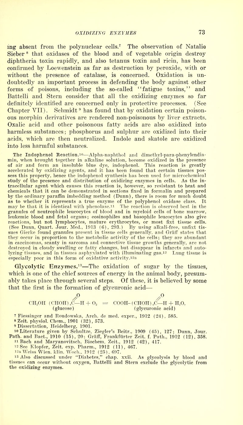 ing absent from the polynuclear cells.7 The observation of Natalie Sieber8 that oxidases of the blood and of vegetable origin destroy diphtheria toxin rapidly, and also tetanus toxin and ricin, has been confirmed by Loewenstein as far as destruction by peroxide, with or without the presence of catalase, is concerned. Oxidation is un- doubtedly an important process in defending the body against other forms of poisons, including the so-called “fatigue toxins,” and Battelli and Stern consider that all the oxidizing enzymes so far definitely identified are concerned only in protective processes. (See Chapter VII). Schmidt9 has found that by oxidation certain poison- ous morphin derivatives are rendered non-poisonous by liver extracts. Oxalic acid and other poisonous fatty acids are also oxidized into harmless substances; phosphorus and sulphur are oxidized into their acids, which are then neutralized. Indole and skatole are oxidized into less harmful substances. The Indophenol Reaction.io—Alpha-naphthol and dimethyl-para-phenylendia- min, when brought together in alkaline solution, become oxidized in the presence of air and form an insoluble blue dye, indophenol. This reaction is greatly accelerated by oxidizing agents, and it has been found that certain tissues pos- sess this property, hence the indophenol synthesis has been used for microchemical study of the presence and distribution of oxidizing enzymes in cells. As the in- tracellular agent which causes this reaction is, however, so resistant to heat and chemicals that it can be demonstrated in sections fixed in formalin and prepared by the ordinary paraffin imbedding method (Dunn), there is room for much doubt as to whether it represents a true enzyme of the polyphenol oxidase class. It may be that it is identical with phenolase.n The reaction is observed best in the granules of neutropliile leucocytes of blood and in myeloid cells of bone marrow, leukemic blood and fetal organs; eosinophiles and basophile leucocytes also give reactions, but not lymphocytes, mature erythrocytes, or most fixt tissue cells. (See Dunn, Quart, jour. Med., 1913 (6), 293.) By using alkali-free, unfixt tis- sues Gierke found granules present in tissue cells generally, and Graff states that they occur in proportion to the metabolic activity of the cells; they are abundant in carcinomas, scanty in sarcoma and connective tissue growths generally, are not destroyed in cloudy swelling or fatty changes, but disappear in infarcts and auto- lyzing tissues, and in tissues asphyxiated with illuminating gas. 12 Lung tissue is especially poor in this form of oxidative activity.12a Glycolytic Enzymes.33—The oxidation of sugar by the tissues, which is one of the chief sources of energy in the animal body, presum- ably takes place through several steps. Of these, it is believed by some that the first is the formation of glycuronic acid—■ .0 .0 Z' // CTLOH (CHOH)4C—H + 02 = COOH- (CHOH) 4C—H + H.O, (glucose) (glycuronic acid) 7 Fiessinger and Roudowska, Arch, de med. exper., 1912 (24), 585. 8 Zeit. physiol. Chem., 1901 (32), 573. 9 Dissertation, Heidelberg, 1901. 10 Literature given by Schultze, Ziegler’s Beitr., 1909 (45), 127; Dunn, Jour. Path, and Bact., 1910 (15), 20: Graff, Frankfurter Zeit. f. Path., 1912 (12), 358. 11 Bach and Maryanovitsch, Biochem. Zeit., 1912 (42), 417. 12 See Klopfer, Zeit. exp. Pliarm., 1912 (11), 467. 12a Weiss Wien. klin. Woch., 1912 (25). 697. 18 Also discussed under “Diabetes,” chap. xxii. As glycolysis by blood and tissues can occur without oxygen, Battelli and Stern exclude the glycolytic from the oxidizing enzymes.