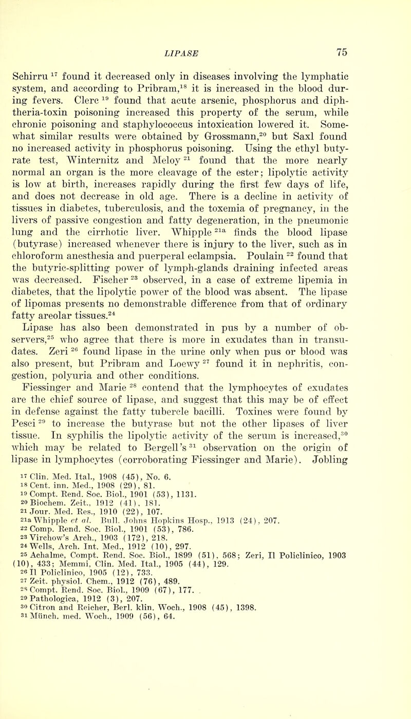 Schirru 17 found it decreased only in diseases involving the lymphatic system, and according to Pribram,18 it is increased in the blood dur- ing fevers. Clerc 19 found that acute arsenic, phosphorus and diph- theria-toxin poisoning increased this property of the serum, while chronic poisoning and staphylococcus intoxication lowered it. Some- what similar results were obtained by Grossmann,20 but Saxl found no increased activity in phosphorus poisoning. Using the ethyl buty- rate test, Winternitz and Meloy21 found that the more nearly normal an organ is the more cleavage of the ester; lipolytic activity is low at birth, increases rapidly during the first few days of life, and does not decrease in old age. There is a decline in activity of tissues in diabetes, tuberculosis, and the toxemia of pregnancy, in the livers of passive congestion and fatty degeneration, in the pneumonic lung and the cirrhotic liver. Whipple21a finds the blood lipase (butyrase) increased whenever there is injury to the liver, such as in chloroform anesthesia and puerperal eclampsia. Poulain 22 found that the butyric-splitting power of lymph-glands draining infected areas was decreased. Fischer 23 observed, in a case of extreme lipemia in diabetes, that the lipolytic power of the blood was absent. The lipase of lipomas presents no demonstrable difference from that of ordinary fatty areolar tissues.21 Lipase has also been demonstrated in pus by a number of ob- servers,25 who agree that there is more in exudates than in transu- dates. Zeri26 found lipase in the urine only when pus or blood was also present, but Pribram and Loewy 27 found it in nephritis, con- gestion, polyuria and other conditions. Fiessinger and Marie 28 contend that the lymphocytes of exudates are the chief source of lipase, and suggest that this may be of effect in defense against the fatty tubercle bacilli. Toxines were found by Pesci29 to increase the butyrase but not the other lipases of liver tissue. In syphilis the lipolytic activity of the serum is increased,30 which may be related to Bergell’s31 observation on the origin of lipase in lymphocytes (corroborating Fiessinger and Marie). Jobling IT Clin. Med. Ital., 1908 (45), No. 6. is Cent. inn. Med., 1908 (29), 81. is Compt. Rend. Soc. Biol., 1901 (53), 1131. 20 Biochem. Zeit., 1912 (41), 181. 21 Jour. Med. Res., 1910 (22), 107. 2ia Whipple et al. Bull. Johns Hopkins Hosp., 1913 (24), 207. 22 Comp. Rend. Soc. Biol., 1901 (53), 786. 23 Virchow’s Arch., 1903 (172), 218. 24 Wells, Arch. Int. Med., 1912 (10), 297. 25 Achalnie, Compt. Rend. Soc. Biol., 1899 (51). 568; Zeri, II Policlinico, 1903 (10), 433; Memmi, Clin. Med. Ital., 1905 (44), 129. soil Policlinico, 1905 (12), 733. 2? Zeit. physiol. Chem., 1912 (76), 489. 23 Compt. Rend. Soc. Biol., 1909 (67), 177. 20 Pathologica, 1912 (3), 207. 30 Citron and Reicher, Berl. klin. Woch., 1908 (45), 1398. 31 Munch, med. Woch., 1909 (56), 64.