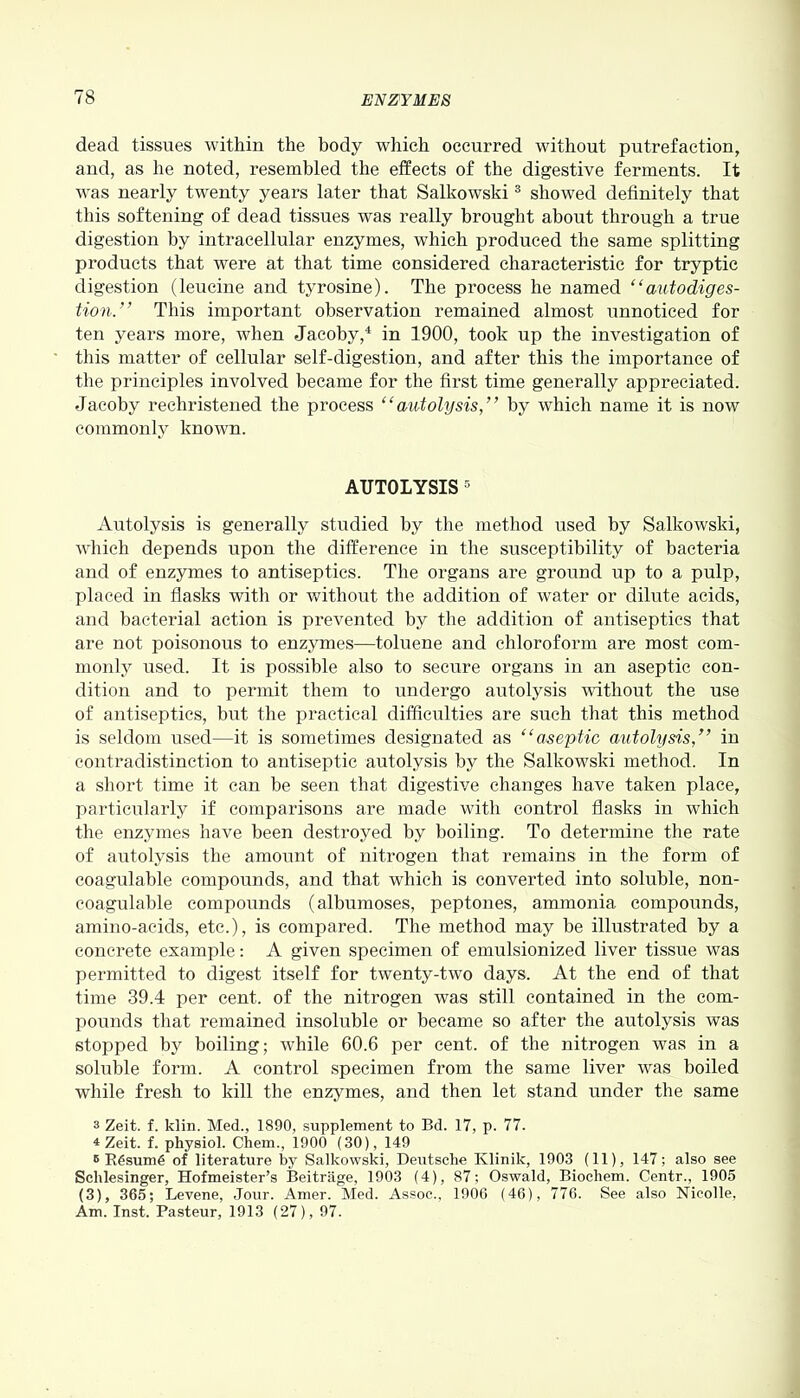 dead tissues within the body which occurred without putrefaction, and, as he noted, resembled the effects of the digestive ferments. It was nearly twenty years later that Salkowski3 showed definitely that this softening of dead tissues was really brought about through a true digestion by intracellular enzymes, which produced the same splitting products that were at that time considered characteristic for tryptic digestion (leucine and tyrosine). The process he named “autodiges- tion.” This important observation remained almost unnoticed for ten years more, when Jacoby,4 in 1900, took up the investigation of this matter of cellular self-digestion, and after this the importance of the principles involved became for the first time generally appreciated. Jacoby rechristened the process “autolysis,” by which name it is now commonly known. AUTOLYSIS 5 Autolysis is generally studied by the method used by Salkowski, which depends upon the difference in the susceptibility of bacteria and of enzymes to antiseptics. The organs are ground up to a pulp, placed in flasks with or without the addition of water or dilute acids, and bacterial action is prevented by the addition of antiseptics that are not poisonous to enzymes—toluene and chloroform are most com- monly used. It is possible also to secure organs in an aseptic con- dition and to permit them to undergo autolysis without the use of antiseptics, but the practical difficulties are such that this method is seldom used—it is sometimes designated as “aseptic autolysis,” in contradistinction to antiseptic autolysis by the Salkowski method. In a short time it can be seen that digestive changes have taken place, particularly if comparisons are made with control flasks in which the enzymes have been destroyed by boiling. To determine the rate of autolysis the amount of nitrogen that remains in the form of coagulable compounds, and that which is converted into soluble, non- coagulable compounds (albumoses, peptones, ammonia compounds, amino-acids, etc.), is compared. The method may be illustrated by a concrete example: A given specimen of emulsionized liver tissue was permitted to digest itself for twenty-two days. At the end of that time 39.4 per cent, of the nitrogen was still contained in the com- pounds that remained insoluble or became so after the autolysis was stopped by boiling; while 60.6 per cent, of the nitrogen was in a soluble form. A control specimen from the same liver was boiled while fresh to kill the enzymes, and then let stand under the same s Zeit. f. klin. Med., 1890, supplement to Bd. 17, p. 77. 4 Zeit. f. physiol. Chem., 1900 (30), 149 R R6sum6 of literature by Salkowski, Deutsche Klinik, 1903 (11), 147; also see Schlesinger, Hofmeister’s Beitrage, 1903 (4), 87; Oswald, Biochem. Centr., 1905 (3), 365; Levene, Jour. Amer. Med. Assoc., 1906 (46), 776. See also Nieolle, Am. Inst. Pasteur, 1913 (27), 97.