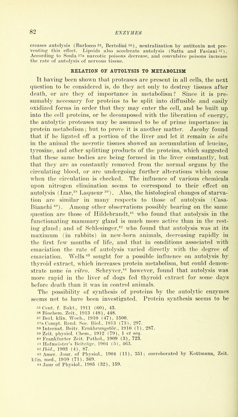 creases autolysis (Barlocco35) Bertolini 36), neutralization by antitoxin not pre- venting this effect. Lipoids also accelerate autolysis (Satta and Fasiani37). According to Soula 37a narcotic poisons decrease, and convulsive poisons increase the rate of autolysis of nervous tissue. RELATION OF AUTOLYSIS TO METABOLISM It having been shown that proteases are present in all cells, the next question to be considered is, do they act only to destroy tissues after death, or are they of importance in metabolism? Since it is pre- sumably necessary for proteins to be split into diffusible and easily oxidized forms in order that they may enter the cell, and be built up into the cell proteins, or lie decomposed with the liberation of energy, the autolytic proteases may be assumed to be of prime importance in protein metabolism; but to prove it is another matter. Jacoby found that if he ligated off a portion of the liver and let it remain in situ in the animal the necrotic tissues showed an accumulation of leucine, tyrosine, and other splitting products of the proteins, which suggested that these same bodies are being formed in the liver constantly, but that they are as constantly removed from the normal organs by the circulating blood, or are undergoing further alterations which cease when the circulation is checked. The influence of various chemicals upon nitrogen elimination seems to correspond to their effect on autolysis (Izar,38 Laqueur39). Also, the histological changes of starva- tion are similar in many respects to those of autolysis (Casa- Bianchi40). Among other observations possibly bearing on the same question are those of Hildebrandt,41 who found that autolysis in the functionating mammary gland is much more active than in the rest- ing gland; and of Schlesinger,42 who found that autolysis was at its maximum (in rabbits) in new-born animals, decreasing rapidly in the first few months of life, and that in conditions associated with emaciation the rate of autolysis varied directly with the degree of emaciation. AA7ells 43 sought for a possible influence on autolysis by thyroid extract, which increases protein metabolism, but could demon- strate none in vitro. Schryver,44 however, found that autolysis was more rapid in the liver of dogs fed thyroid extract for some days before death than it was in control animals. The possibility of synthesis of proteins by the autolytic enzymes seems not to have been investigated. Protein synthesis seems to be 35 Cent. f. Bakt., 1011 (60), 43. se Biochem. Zeit., 1913 (48), 448. 37 Berl. klin. Woch., 1910 (47), 1500. 37a Conipt. Bend. Soc. Biol., 1913 (73), 297. 38 Internat. Beitr. Ernahrungstor., 1910 (1), 287. 39 Zeit. phvsiol. Cliem., 1912 (79), 1 et seq. 40 Frankfurter Zeit. Pathol., 1909 (3), 723. 41 Hofmeister’s Beitriige, 1904 (5), 463. 42 Ibid., 1903 (4), 87. 43 Amer. Jour, of Physiol., 1904 (11), 351; corroborated by Kottmann, Zeit. klin. med., 1910 (71), 369. 44 Jour of Physiol., 1905 (32), 159.