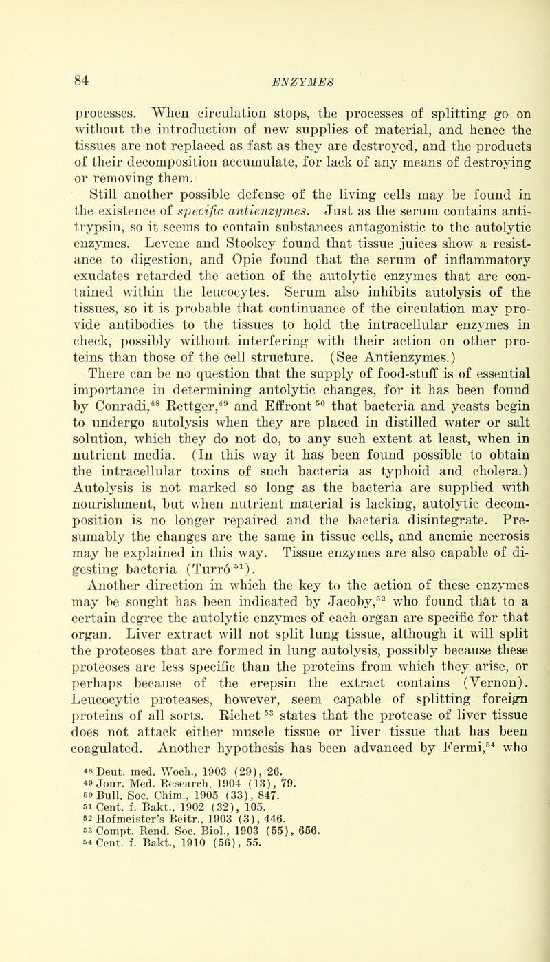 processes. When circulation stops, the processes of splitting go on without the introduction of new supplies of material, and hence the tissues are not replaced as fast as they are destroyed, and the products of their decomposition accumulate, for lack of any means of destroying or removing them. Still another possible defense of the living cells may be found in the existence of specific antienzymes. Just as the serum contains anti- trypsin, so it seems to contain substances antagonistic to the autolytic enzymes. Levene and Stookey found that tissue juices show a resist- ance to digestion, and Opie found that the serum of inflammatory exudates retarded the action of the autolytic enzymes that are con- tained within the leucocytes. Serum also inhibits autolysis of the tissues, so it is probable that continuance of the circulation may pro- vide antibodies to the tissues to hold the intracellular enzymes in check, possibly without interfering with their action on other pro- teins than those of the cell structure. (See Antienzymes.) There can be no question that the supply of food-stuff is of essential importance in determining autolytic changes, for it has been found by Conradi,48 Rettger,49 and Effront50 that bacteria and yeasts begin to undergo autolysis when they are placed in distilled water or salt solution, which they do not do, to any such extent at least, when in nutrient media. (In this way it has been found possible to obtain the intracellular toxins of such bacteria as typhoid and cholera.) Autolysis is not marked so long as the bacteria are supplied with nourishment, but when nutrient material is lacking, autolytic decom- position is no longer repaired and the bacteria disintegrate. Pre- sumably the changes are the same in tissue cells, and anemic necrosis may be explained in this way. Tissue enzymes are also capable of di- gesting bacteria (Turro51). Another direction in which the key to the action of these enzymes may be sought has been indicated by Jacoby,52 who found that to a certain degree the autolytic enzymes of each organ are specific for that organ. Liver extract will not split lung tissue, although it will split the proteoses that are formed in lung autolysis, possibly because these proteoses are less specific than the proteins from which they arise, or perhaps because of the erepsin the extract contains (Vernon). Leucocytic proteases, however, seem capable of splitting foreign proteins of all sorts. Richet53 states that the protease of liver tissue does not attack either muscle tissue or liver tissue that has been coagulated. Another hypothesis has been advanced by Fermi,54 who ^8 Deut. med. Woch., 1903 (29), 26. 49 Jour. Med. Research, 1904 (13), 79. bo Bull. Soc. Chim., 1905 (33), 847. si Cent. f. Bakt., 1902 (32), 105. 52 Hofmeister’s Beitr., 1903 (3), 446. 53 Compt. Rend. Soc. Biol., 1903 (55), 656. 54 Cent. f. Bakt., 1910 (56), 55.