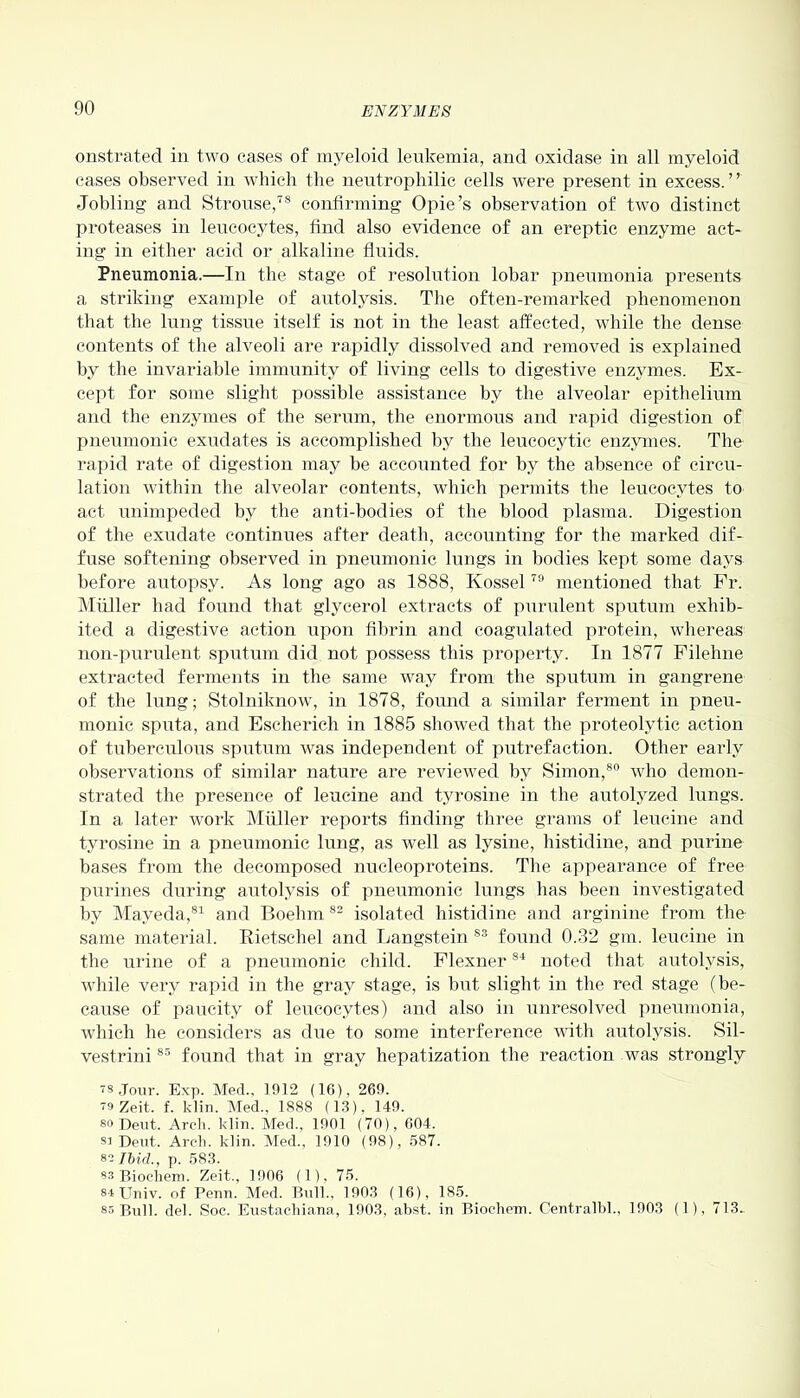 onstrated in two cases of myeloid leukemia, and oxidase in all myeloid cases observed in which the neutrophilic cells were present in excess.” Jobling and Strouse,78 confirming Opie’s observation of two distinct proteases in leucocytes, find also evidence of an ereptic enzyme act- ing in either acid or alkaline fluids. Pneumonia.—In the stage of resolution lobar pneumonia presents a striking example of autolysis. The often-remarked phenomenon that the lung tissue itself is not in the least affected, while the dense contents of the alveoli are rapidly dissolved and removed is explained by the invariable immunity of living cells to digestive enzymes. Ex- cept for some slight possible assistance by the alveolar epithelium and the enzymes of the serum, the enormous and rapid digestion of pneumonic exudates is accomplished by the leucocytic enzymes. The rapid rate of digestion may be accounted for by the absence of circu- lation within the alveolar contents, which permits the leucocytes to act unimpeded by the anti-bodies of the blood plasma. Digestion of the exudate continues after death, accounting for the marked dif- fuse softening observed in pneumonic lungs in bodies kept some days before autopsy. As long ago as 1888, Ivossel79 mentioned that Fr. Muller had found that, glycerol extracts of purulent sputum exhib- ited a digestive action upon fibrin and coagulated protein, whereas non-purulent sputum did not possess this property. In 1877 Filehne extracted ferments in the same way from the sputum in gangrene of the lung; Stolniknow, in 1878, found a similar ferment in pneu- monic sputa, and Escherich in 1885 showed that the proteolytic action of tuberculous sputum was independent of putrefaction. Other early observations of similar nature are reviewed by Simon,80 who demon- strated the presence of leucine and tyrosine in the autolyzed lungs. In a later work Muller reports finding three grams of leucine and tyrosine in a pneumonic lung, as well as lysine, histidine, and purine bases from the decomposed nucleoproteins. The appearance of free purines during autolysis of pneumonic lungs has been investigated by Mayeda,81 and Boehm 82 isolated histidine and arginine from the same material. Rietschel and Langstein ss found 0.32 gm. leucine in the urine of a pneumonic child. Flexner84 noted that autolysis, while very rapid in the gray stage, is but slight in the red stage (be- cause of paucity of leucocytes) and also in unresolved pneumonia, which he considers as due to some interference with autolysis. Sil- vestrini83 found that in gray hepatization the reaction was strongly ts Jour. Exp. Med.. 1912 (16), 269. T9 Zeit. f. klin. Med.. 1888 (13), 149. 80 Deut. Arch. klin. Med., 1901 (70), 604. sa Dent, Arch. klin. Med., 1910 (98), 587. 82 Ibid., p. 583. 88 Biochem. Zeit., 1906 (1), 75. stJJniv. of Penn. Med. Bull., 1903 (16), 185. 85 Bull. del. Soc. Eustachiana, 1903, abst. in Biochem. Centralbl., 1903 (1), 713,