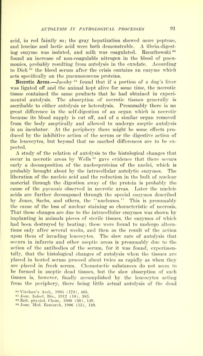 acid, in red faintly so; the gray hepatization showed more peptone, and leucine and lactic acid were both demonstrable. A fibrin-digest- ing enzyme was isolated, and milk was coagulated. Rzentkowski88 found an increase of non-coagulable nitrogen in the blood of pneu- monics, probably resulting from autolysis in the exudate. According to Dick 87 the blood serum after the crisis contains an enzyme which acts specifically on the pneumococcus proteins. Necrotic Areas.—-Jacoby 88 found that if a portion of a dog’s liver was ligated off and the animal kept alive for some time, the necrotic tissue contained the same products that he had obtained in experi- mental autolysis. The absorption of necrotic tissires generally is aseribable to either autolysis or heterolysis. Presumably there is no great difference in the self-digestion of an organ which is necrotic because its blood supply is cut off, and of a similar organ removed from the body aseptically and allowed to undergo aseptic autolysis in an incubator. At the periphery there might be some effects pro- diiced by the inliibitive action of the serum or the digestive action of the leucocytes, but beyond that no marked differences are to lie ex- pected. A study of the relation of autolysis to the histological changes that occur in necrotic areas by Wells 89 gave evidence that there occurs early a decomposition of the nucleoproteins of the nuclei, which is probably brought about by the intracellular autolytie enzymes. The liberation of the nucleic acid and the reduction in the bulk of nuclear material through the digestion away of the protein is probably the cause of the pycnosis observed in necrotic areas. Later the nucleic acids are further decomposed through the special enzymes described by Jones, Sachs, and others, the “nucleases.” This is presumably the cause of the loss of nuclear staining so characteristic of necrosis. That these changes are due to the intracellular enzymes was shown by implanting in animals pieces of sterile tissues, the enzymes of which had been destroyed by heating; these were found to undergo altera- tions only after several weeks, and then as the result of the action upon them of invading leucocytes. The slow rate of autolvsis that occurs in infarcts and other aseptic areas is presumably due to the action of the antibodies of the serum, for it was found, experimen- tally, that the histological changes of autolvsis when the tissues are placed in heated serum proceed about twice as rapidly as when they are placed in fresh serum. Chemotactic substances do not seem to be formed in aseptic dead tissues, but the slow absorption of such tissues is, however, finally accomplished by the leucocytes acting from the periphery, there being little actual autolvsis of the dead 86 Virchow’s Arch., 1005 (179), 405. 87 Jour. Infect. Dis.. 1912 (10), 383. 88 Zeit. physiol. Chem., 1900 (30), 149. 89 Jour. Med. Research, 1900 (15), 149.