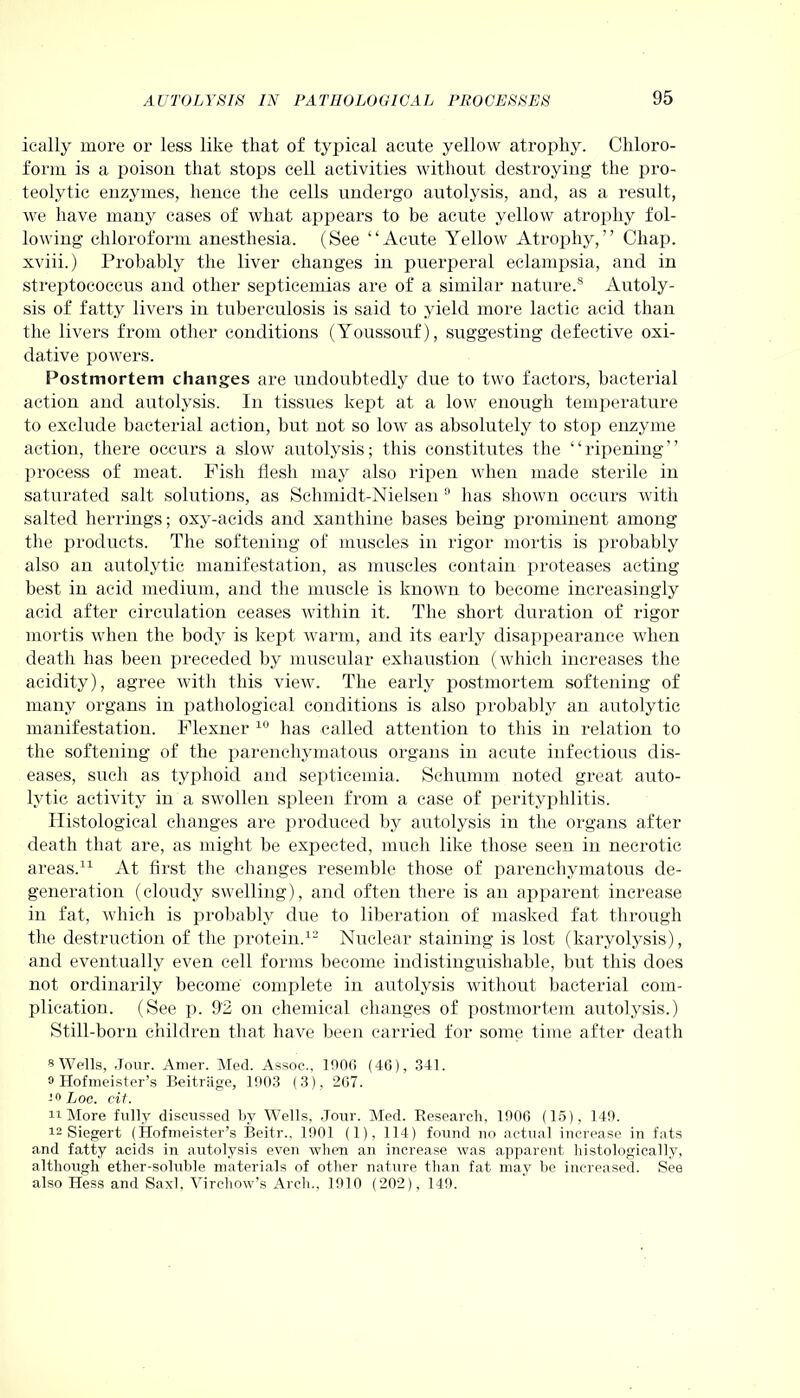 ieally more or less like that of typical acute yellow atrophy. Chloro- form is a poison that stops cell activities without destroying the pro- teolytic enzymes, hence the cells undergo autolysis, and, as a result, we have many cases of what appears to be acute yellow atrophy fol- lowing chloroform anesthesia. (See “Acute Yellow Atrophy,” Chap, xviii.) Probably the liver changes in puerperal eclampsia, and in streptococcus and other septicemias are of a similar nature.® Autoly- sis of fatty livers in tuberculosis is said to yield more lactic acid than the livers from other conditions (Youssouf), suggesting defective oxi- dative powers. Postmortem changes are undoubtedly due to two factors, bacterial action and autolysis. In tissues kept at a low enough temperature to exclude bacterial action, but not so low as absolutely to stop enzyme action, there occurs a slow autolysis; this constitutes the “ripening” process of meat. Fish flesh may also ripen when made sterile in saturated salt solutions, as Schmidt-Nielsen ri lias shown occurs with salted herrings; oxy-acids and xanthine bases being prominent among the products. The softening of muscles in rigor mortis is probably also an autolytic manifestation, as muscles contain proteases acting best in acid medium, and the muscle is known to become increasingly acid after circulation ceases within it. The short duration of rigor mortis when the body is kept warm, and its early disappearance when death lias been preceded by muscular exhaustion (which increases the acidity), agree with this view. The early postmortem softening of many organs in pathological conditions is also probably an autolytic manifestation. Flexner 10 has called attention to this in relation to the softening of the parenchymatous organs in acute infectious dis- eases, such as typhoid and septicemia. Schumm noted great auto- lytic activity in a swollen spleen from a case of perityphlitis. Histological changes are produced by autolysis in the organs after death that are, as might be expected, much like those seen in necrotic areas.11 At first the changes resemble those of parenchymatous de- generation (cloudy swelling), and often there is an apparent increase in fat, which is probably due to liberation of masked fat through the destruction of the protein.12 Nuclear staining is lost (karyolysis), and eventually even cell forms become indistinguishable, but this does not ordinarily become complete in autolysis without bacterial com- plication. (See p. 92 on chemical changes of postmortem autolysis.) Still-born children that have been carried for some time after death 8 Wells, Jour. Amer. Med. Assoc., 1000 (46), .341. 9 Hofmeister’s Beitriige, 1903 (3), 267. -9 Loc. cit. 11 More fully discussed by Wells, Jour. Med. Research, 1906 (15), 149. 12 Siegert (Hofnieister’s Beitr., 1901 (1), 114) found no actual increase in fats and fatty acids in autolysis even when an increase was apparent histologically, although ether-soluble materials of other nature than fat may be increased. See also Hess and Saxl, Virchow’s Arch., 1910 (202), 149.