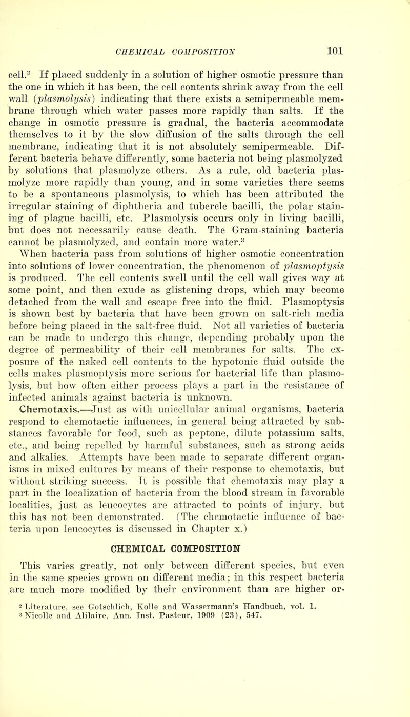 cell.2 If placed suddenly in a solution of higher osmotic pressure than the one in which it has been, the cell contents shrink away from the cell wall (plasmolysis) indicating that there exists a semipermeable mem- brane through which water passes more rapidly than salts. If the change in osmotic pressure is gradual, the bacteria accommodate themselves to it by the slow diffusion of the salts through the cell membrane, indicating that it is not absolutely semipermeable. Dif- ferent bacteria behave differently, some bacteria not being plasmolyzed by solutions that plasmolyze others. As a rule, old bacteria plas- molyze more rapidly than young, and in some varieties there seems to be a spontaneous plasmolysis, to which has been attributed the irregular staining of diphtheria and tubercle bacilli, the polar stain- ing of plague bacilli, etc. Plasmolysis occurs only in living bacilli, but does not necessarily cause death. The G-ram-staining bacteria cannot be plasmolyzed, and contain more water.3 When bacteria pass from solutions of higher osmotic concentration into solutions of lower concentration, the phenomenon of plasmoptysis is produced. The cell contents swell until the cell wall gives way at some point, and then exude as glistening drops, which may become detached from the wall and escape free into the fluid. Plasmoptysis is shown best by bacteria that have been grown on salt-rich media before being placed in the salt-free fluid. Not all varieties of bacteria can be made to undergo this change, depending probably upon the degree of permeability of their cell membranes for salts. The ex- posure of the naked cell contents to the hypotonic fluid outside the cells makes plasmoptysis more serious for bacterial life than plasmo- lysis, but how often either process plays a part in the resistance of infected animals against bacteria is unknown. Chemotaxis.—Just as with unicellular animal organisms, bacteria respond to chemotactic influences, in general being attracted by sub- stances favorable for food, such as peptone, dilute potassium salts, etc., and being repelled by harmful substances, such as strong acids and alkalies. Attempts have been made to separate different organ- isms in mixed cultures by means of their response to chemotaxis, but without striking success. It is possible that chemotaxis may play a part in the localization of bacteria from the blood stream in favorable localities, just as leucocytes are attracted to points of injury, but this has not been demonstrated. (The chemotactic influence of bac- teria upon leucocytes is discussed in Chapter x.) CHEMICAL COMPOSITION This varies greatly, not only between different species, but even in the same species grown on different media; in this respect bacteria are much more modified by their environment than are higher or- 2 Literature, see Gotschlieli, Tvolle and Wassermann’s Ha.ndbuch, vol. 1. 3 Nicolle and Alilaire. Ann. Inst. Pasteur, 1900 (23), 547.