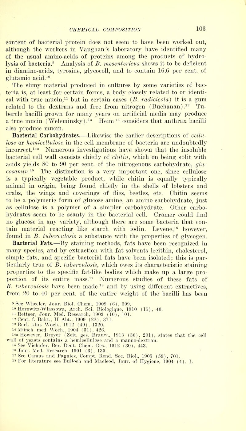 content of bacterial protein does not seem to have been worked out, although the workers in Vaughan’s laboratory have identified many of the usual amino-acids of proteins among the products of hydro- lysis of bacteria.9 Analysis of B. mesentericus shows it to be deficient in diamino-acids, tyrosine, glycoeoll, and to contain 16.6 per cent, of glutamic acid.10 The slimy material produced in cultures by some varieties of bac- teria is, at least for certain forms, a body closely related to or identi- cal with true mucin,11 but in certain cases (B. radicicola) it is a gum related to the dextrans and free from nitrogen (Buchanan).12 Tu- bercle bacilli grown for many years on artificial media may produce a true mucin (Weleminsky) ,13 Heim 14 considers that anthrax bacilli also produce mucin. Bacterial Carbohydrates.—Likewise the earlier descriptions of cellu- lose or hemicellulose in the cell membrane of bacteria are undoubtedly incorrect.141 Numerous investigations have shown that the insoluble bacterial cell wall consists chiefly of chitin, which on being split with acids yields 80 to 90 per cent, of the nitrogenous carbohydrate, glu- cosamin,15 The distinction is a very important one, since cellulose is a typically vegetable product, while chitin is equally typically animal in origin, being found chiefly in the shells of lobsters and crabs, the wings and coverings of flies, beetles, etc. Chitin seems to be a polymeric form of glucose-amine, an amino-carbohydrate, just as cellulose is a polymer of a simpler carbohydrate. Other carbo- hydrates seem to be scanty in the bacterial cell. Cramer could find no glucose in any variety, although there are some bacteria that con- tain material reacting like starch with iodin. Levene,10 however, found in B. tuberculosis a substance with the properties of glycogen. Bacterial Fats.—By staining methods, fats have been recognized in many species, and by extraction with fat solvents lecithin, cholesterol, simple fats, and specific bacterial fats have been isolated; this is par- ticularly true of B. tuberculosis, which owes its characteristic staining properties to the specific fat-like bodies which make up a large pro- poi’tion of its entire mass.17 Numerous studies of these fats of B. tuberculosis have been made 1S and by using different extractives, from 20 to 40 per cent, of the entire weight of the bacilli lias been 9 See Wheeler, Jour. Biol. Chem., 1909 (6), 509. 10 Horowitz-Wlassowa, Arch. Sci. Biologique, 1910 (15), 40. n Rettger, Jour. Med. Research, 1903 (10), 101. 11 Cent. f. Bakt., II Abt., 1909 (22). .371. is Berl. klin. Woch., 1912 (49), 1320. ii Munch, nied. Woch.,, 1904 (51). 426. iia However, Dreyer (Zeit. ges. Brauw.. 1913 (36), 201), states that the cell wall of yeasts contains a hemicellulose and a manno-dextran. i® See Viehofer, Ber. Dent. Chem. Ges., 1912 (30), 44.3. 10 Jour. Med. Research, 1901 (6), 135. 17 See Camus and Pagniez, Compt. Rend. Soc. Bio]., 1905 (59), 701. i3 For literature see Bulloch and Macleod, Jour, of Hygiene, 1904 (4), 1.