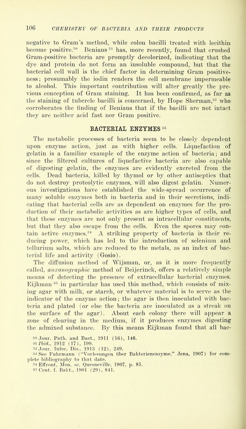 negative to Gram’s method, while colon bacilli treated with lecithin; become positive.30 Benians 31 has, more recently, found that crushed Gram-positive bacteria are promptly decolorized, indicating that the dye and protein do not form an insoluble compound, but that the bacterial cell wall is the chief factor in determining Gram positive- ness ; presumably the iodin renders the cell membrane impermeable to alcohol. This important contribution will alter greatly the pre- vious conception of Gram staining. It has been confirmed, as far as the staining of tubercle bacilli is concerned, by Hope Sherman,32 who corroborates the finding of Benians that if the bacilli are not intact they are neither acid fast nor Gram positive. BACTERIAL ENZYMES 33 The metabolic processes of bacteria seem to be closely dependent upon enzyme action, just as with higher cells. Liquefaction of gelatin is a familiar example of the enzyme action of bacteria; and since the filtered cultures of liquefactive bacteria are also capable of digesting gelatin, the enzymes are evidently excreted from the cells. Dead bacteria, killed by thymol or by other antiseptics that do not destroy proteolytic enzymes, will also digest gelatin. Numer- ous investigations have established the wide-spread occurrence of many soluble enzymes both in bacteria and in their secretions, indi- cating that bacterial cells are as dependent on enzymes for the pro- duction of their metabolic activities as are higher types of cells, and that these enzymes are not only present as intracellular constituents, but that they also escape from the cells. Even the spores may con- tain active enzymes.34 A striking property of bacteria is their re- ducing power, which has led to the introduction of selenium and tellurium salts, which are reduced to the metals, as an index of bac- terial life and activity (Gosio). The diffusion method of Wijsman, or, as it is more frequently called, auxanographic method of Beijerinck, offers a relatively simple means of detecting the presence of extracellular bacterial enzymes. Eijkman 35 in particular has used this method, which consists of mix- ing agar with milk, or starch, or whatever material is to serve as the indicator of the enzyme action; the agar is then inoculated with bac- teria and plated (or else the bacteria are inoculated as a streak on the surface of the agar). About each colony there will appear a zone of clearing in the medium, if it produces enzymes digesting the admixed substance. By this means Eijkman found that all bac- 30 Jour. Path, and Bact., 1911 (16), 146. 31 Ibid., 1912 (17), 199. 33 Jour. Tnfee. Dis., 1913 (12) , 249. 33 See Fuhrmann (“Vorlesungen liber Bakterienenzyme,” Jena, 1907) for com- plete bibliography to that date. 3* Effront, Mon. sc. Quesneville. 1907, p. 81.