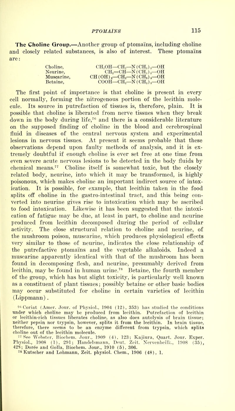 The Choline Group.—Another group of ptomains, including choline and closely related substances, is also of interest. These ptomains are: The first point of importance is that choline is present in every cell normally, forming the nitrogenous portion of the lecithin mole- cule. Its source in putrefaction of tissues is, therefore, plain. It is possible that choline is liberated from nerve tissues when they break down in the body during life,76 and there is a considerable literature on the supposed finding of choline in the blood and cerebrospinal fluid in diseases of the central nervous system and experimental lesions in nervous tissues. At present it seems probable that these observations depend upon faulty methods of analysis, and it is ex- tremely doubtful if enough choline is ever set free at one time from even severe acute nervous lesions to be detected in the body fluids by chemical means.77 Choline itself is somewhat toxic, but the closely related body, neurine, into which it may be transformed, is highly poisonous, which makes choline an important indirect source of intox- ication. It is possible, for example, that lecithin taken in the food splits off choline in the gastro-intestinal tract, and this being con- verted into neurine gives rise to intoxication which may be ascribed to food intoxication. Likewise it has been suggested that the intoxi- cation of fatigue may be due, at least in part, to choline and neurine produced from lecithin decomposed during the period of cellular activity. The close structural relation to choline and neurine, of the mushroom poison, muscarine, which produces physiological effects very similar to those of neurine, indicates the close relationship of the putrefactive ptomains and the vegetable alkaloids. Indeed a muscarine apparently identical with that of the mushroom has been found in decomposing flesh, and neurine, presumably derived from lecithin, may be found in human urine.78 Betaine, the fourth member of the group, which has but slight toxicity, is particularly well known as a constituent of plant tissues; possibly betaine or other basic bodies may occur substituted for choline in certain varieties of lecithin (Lippmann) . 7r> Coriat (Amer. Jour, of Physiol., 1904 (12), 353) has studied the conditions under which choline may be produced from lecithin. Putrefaction of lecithin or lecithin-rich tissues liberates choline, as also does autolysis of brain tissue; neither pepsin nor trypsin, however, splits it from the lecithin. In brain tissue, therefore, there seems to be an enzyme different from trypsin, which splits choline out of the lecithin molecule. 77 See Webster, Biochem. .Tour., 1909 (4). 123; Kajiura, Quart. Jour. Exper. Physiol., 1908 (1), 291; Handelsmann, Deut. Zeit. Nervcnheilk., 1908 (35), 428; Doree and Golla, Biochem. Jour., 1910 (5), 306. 78 Kutscher and Lohmann, Zeit. physiol. Chem., 1906 (48), 1. Choline, Neurine, CH.OH—CH,—N (CH3) 3—OH vllo V XT Is ( vIJ.3 ) 3 ATI CH (OH) 2—CH2—N (CH3) 3—OH COOH-—CH—N (CH3) 3—OH CH2=CH—N (CH3) 3—OH Muscarine, Betaine,