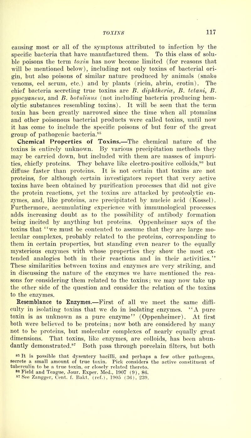 causing most or all of tlie symptoms attributed to infection by the specific bacteria that have manufactured them. To this class of solu- ble poisons the term toxin has now become limited (for reasons that will be mentioned below), including not only toxins of bacterial ori- gin, but also poisons of similar nature produced by animals (snake venoms, eel serum, etc.) and by plants (ricin, abrin, crotin). The chief bacteria secreting true toxins are B. diplitherice, B. tetani, B. pyocyaneus, and B. botulinus (not including bacteria producing hem- olytic substances resembling toxins). It will be seen that the term toxin has been greatly narrowed since the time when all ptomains and other poisonous bacterial products were called toxins, until now it lias come to include the specific poisons of but four of the great group of pathogenic bacteria.85 Chemical Properties of Toxins.—The chemical nature of the toxins is entirely unknown. By various precipitation methods they may be carried down, but included with them are masses of impuri- ties, chiefly proteins. They behave like electro-positive colloids,88 but diffuse faster than proteins. It is not certain that toxins are not proteins, for although certain investigators report that very active toxins have been obtained by purification processes that did not give the protein reactions, yet the toxins are attacked by proteolytic en- zymes, and, like proteins, are precipitated by nucleic acid (Kossel). Furthermore, accumulating experience with immunological processes adds increasing doubt as to the possibility of antibody formation being incited by anything but proteins. Oppenheimer says of the toxins that “we must be contented to assume that they are large mo- lecular complexes, probably related to the proteins, corresponding to them in certain properties, but standing even nearer to the equally mysterious enzymes with whose properties they show the most ex- tended analogies both in their reactions and in their activities.” These similarities between toxins and enzymes are very striking, and in discussing the nature of the enzymes we have mentioned the rea- sons for considering them related to the toxins; we may now take up the other side of the question and consider the relation of the toxins to the enzymes. Resemblance to Enzymes.—First of all we meet the same diffi- culty in isolating toxins that we do in isolating enzymes. “A pure toxin is as unknown as a pure enzyme” (Oppenheimer). At first both were believed to be proteins; now both are considered by many not to be proteins, but molecular complexes of nearly equally great dimensions. That toxins, like enzymes, are colloids, has been abun- dantly demonstrated.87 Both pass through porcelain filters, but both 85 It is possible that dysentery bacilli, and perhaps a few other pathogens, secrete a small amount of true toxin. Pick considers the active constituent of tuberculin to be a true toxin, or closely related thereto. 88 Field and Teague, Jour. Exper. Med., 1907 (9), 8G. 87 See Zangger, Cent. f. Bakt. (ref.), 1905 (36), 239.