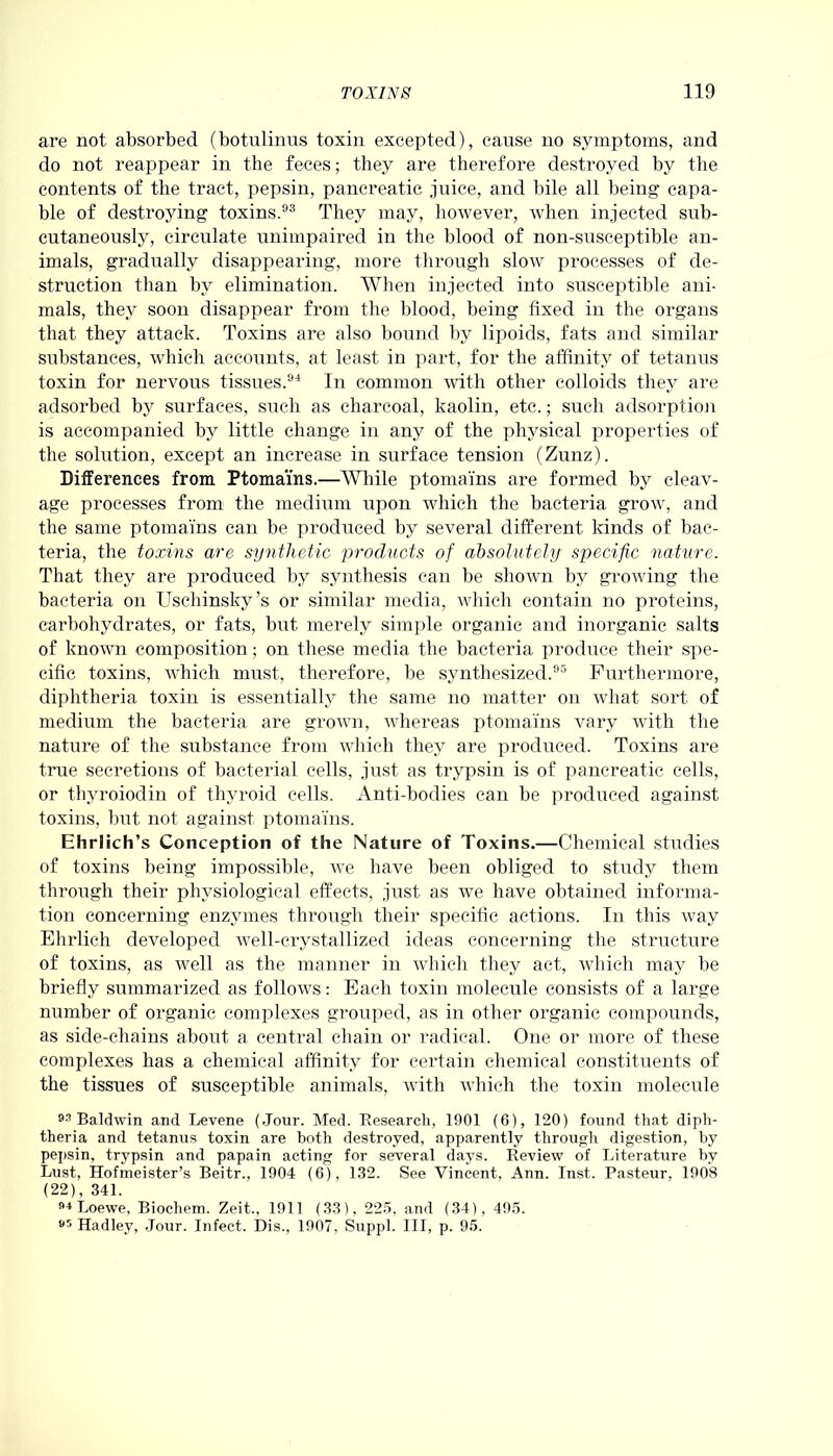 are not absorbed (botulinus toxin excepted), cause no symptoms, and do not reappear in the feces; they are therefore destroyed by the contents of the tract, pepsin, pancreatic juice, and bile all being capa- ble of destroying toxins.93 They may, however, when injected sub- cutaneously, circulate unimpaired in the blood of non-susceptible an- imals, gradually disappearing, more through slow processes of de- struction than by elimination. When injected into susceptible ani- mals, they soon disappear from the blood, being fixed in the organs that they attack. Toxins are also bound by lipoids, fats and similar substances, which accounts, at least in part, for the affinity of tetanus toxin for nervous tissues.94 In common with other colloids they are adsorbed by surfaces, such as charcoal, kaolin, etc.; such adsorption is accompanied by little change in any of the physical properties of the solution, except an increase in surface tension (Zunz). Differences from Ptomai’ns.—While ptomai'ns are formed by cleav- age processes from the medium upon which the bacteria grow, and the same ptomai'ns can be produced by several different kinds of bac- teria, the toxins are synthetic products of absolutely specific nature. That they are produced by synthesis can be shown by growing the bacteria on Uschinsky’s or similar media, which contain no proteins, carbohydrates, or fats, but merely simple organic and inorganic salts of known composition; on these media the bacteria produce their spe- cific toxins, which must, therefore, be synthesized.95 Furthermore, diphtheria toxin is essentially the same no matter on what sort of medium the bacteria are grown, whereas ptomai’ns vary with the nature of the substance from which they are produced. Toxins are true secretions of bacterial cells, just as trypsin is of pancreatic cells, or thyroiodin of thyroid cells. Anti-bodies can be produced against toxins, but not against ptomai'ns. Ehrlich’s Conception of the Nature of Toxins.—Chemical studies of toxins being impossible, we have been obliged to study them through their physiological effects, just as we have obtained informa- tion concerning enzymes through their specific actions. In this way Ehrlich developed well-crystallized ideas concerning the structure of toxins, as well as the manner in which they act, which may be briefly summarized as follows: Each toxin molecule consists of a large number of organic complexes grouped, as in other organic compounds, as side-chains about a central chain or radical. One or more of these complexes has a chemical affinity for certain chemical constituents of the tissues of susceptible animals, with which the toxin molecule Baldwin and Levene (Jour. Med. Research, 1901 (6), 120) found that diph- theria and tetanus toxin are both destroyed, apparently through digestion, by pepsin, trypsin and papain acting for several days. Review of Literature by Lust, Hofmeister’s Beitr., 1904 (6), 132. See Vincent. Ann. Inst. Pasteur, 1908 (22), 341. M Loewe, Bioclieni. Zeit., 1911 (33), 225, and (34), 495. 95 Hadley, Jour. Infect. Dis., 1907. Suppl. Ill, p. 95.