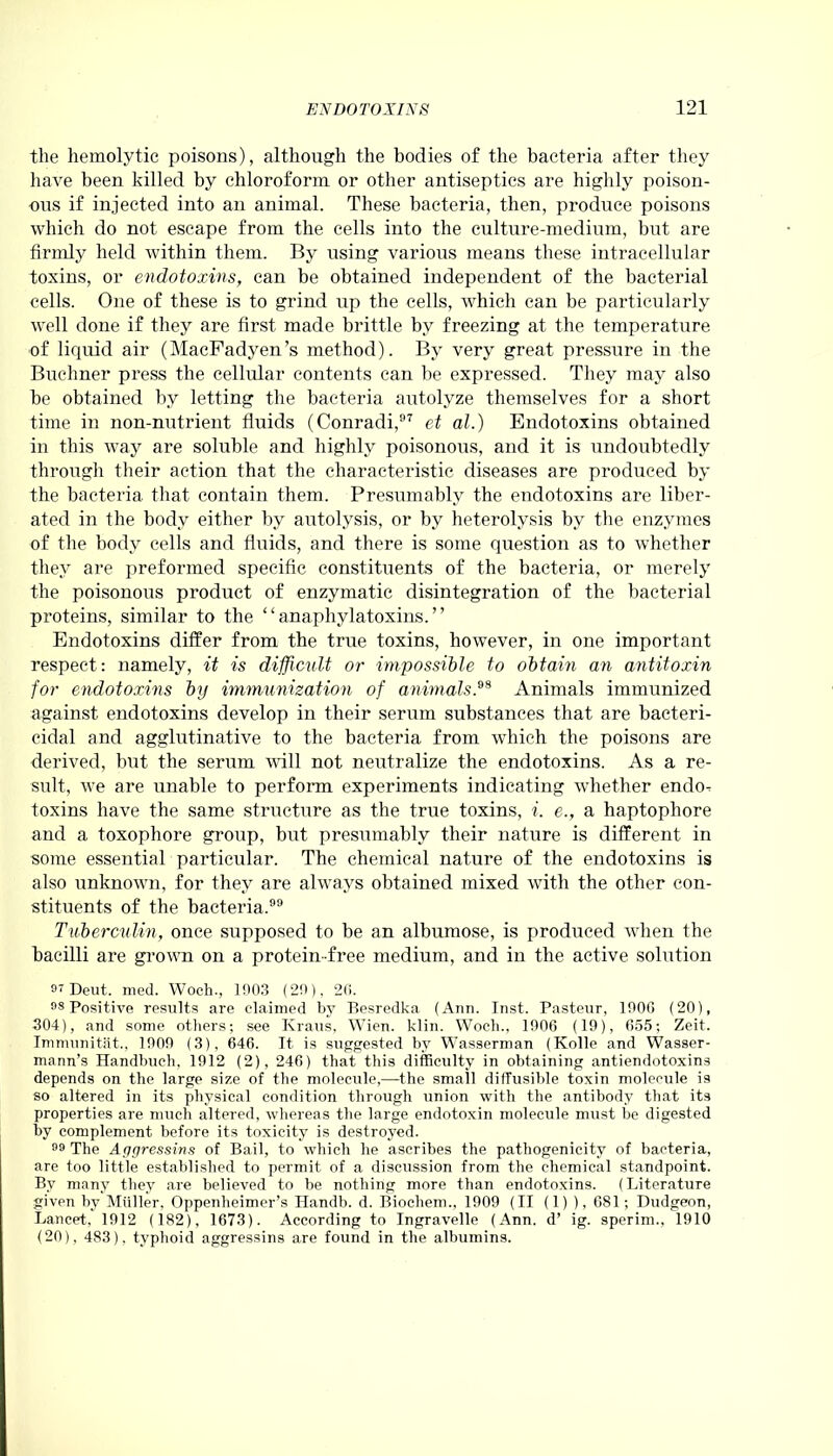 the hemolytic poisons), although the bodies of the bacteria after they have been killed by chloroform or other antiseptics are highly poison- ous if injected into an animal. These bacteria, then, produce poisons which do not escape from the cells into the culture-medium, but are firmly held within them. By using various means these intracellular toxins, or endotoxins, can be obtained independent of the bacterial cells. One of these is to grind up the cells, which can be particularly well done if they are first made brittle by freezing at the temperature of liquid air (MacFadyen’s method). By very great pressure in the Buchner press the cellular contents can be expressed. They may also be obtained by letting the bacteria autolyze themselves for a short time in non-nutrient fluids (Conradi,97 et al.) Endotoxins obtained in this way are soluble and highly poisonous, and it is undoubtedly through their action that the characteristic diseases are produced by the bacteria that contain them. Presumably the endotoxins are liber- ated in the body either by autolysis, or by heterolysis by the enzymes of the body cells and fluids, and there is some question as to whether they are preformed specific constituents of the bacteria, or merely the poisonous product of enzymatic disintegration of the bacterial proteins, similar to the “anaphylatoxins.” Endotoxins differ from the true toxins, however, in one important respect: namely, it is difficuIt or impossible to obtain an antitoxin for endotoxins by immunization of animals. Animals immunized against endotoxins develop in their serum substances that are bacteri- cidal and agglutinative to the bacteria from which the poisons are derived, but the serum will not neutralize the endotoxins. As a re- sult, we are unable to perform experiments indicating whether endo-: toxins have the same structure as the true toxins, i. e., a haptopliore and a toxophore group, but presumably their nature is different in some essential particular. The chemical nature of the endotoxins is also unknown, for they are always obtained mixed with the other con- stituents of the bacteria.99 Tuberculin, once supposed to be an albumose, is produced when the bacilli are grown on a protein-free medium, and in the active solution 9? Dent. med. Woeh., 1003 (20), 20. 98 Positive results are claimed by Besredka (Ann. Inst. Pasteur, 1000 (20), 304), and some others; see Kraus, Wien. klin. Woeh., 1006 (19), 655; Zeit. Immunitfit., 1900 (3), 646. It is suggested by Wasserman (Kolle and Wasser- mann’s Handbuch, 1912 (2), 246) that this difficulty in obtaining antiendotoxins depends on the large size of the molecule,—the small diffusible toxin molecule is so altered in its physical condition through union with the antibody that its properties are much altered, whereas the large endotoxin molecule must be digested by complement before its toxicity is destroyed. 99 The Apgressins of Bail, to which he ascribes the pathogenicity of bacteria, are too little established to permit of a discussion from the chemical standpoint. By many they are believed to be nothing more than endotoxins. (Literature given by Muller, Oppenheimer’s Handb. d. Biochem., 1909 (II (1) ), 681; Dudgeon, Lancet, 1912 (182), 1673). According to Ingravelle (Ann. d’ ig. sperim., 1910 (20), 483), typhoid aggressins are found in the albumins.